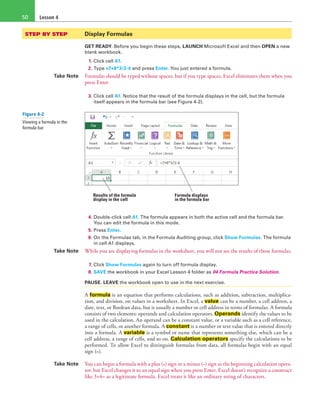 Lesson 450
STEP BY STEP	 Display Formulas
GET READY. Before you begin these steps, LAUNCH Microsoft Excel and then OPEN a new
blank workbook.
1. Click cell A1.
2. Type =7+8*3/2-4 and press Enter. You just entered a formula.
Take Note Formulas should be typed without spaces, but if you type spaces, Excel eliminates them when you
press Enter.
3. Click cell A1. Notice that the result of the formula displays in the cell, but the formula
itself appears in the formula bar (see Figure 4-2).
Results of the formula
display in the cell
Formula displays
in the formula bar
4. Double-click cell A1. The formula appears in both the active cell and the formula bar.
You can edit the formula in this mode.
5. Press Enter.
6. On the Formulas tab, in the Formula Auditing group, click Show Formulas. The formula
in cell A1 displays.
Take Note While you are displaying formulas in the worksheet, you will not see the results of those formulas.
7. Click Show Formulas again to turn off formula display.
8. SAVE the workbook in your Excel Lesson 4 folder as 04 Formula Practice Solution.
PAUSE. LEAVE the workbook open to use in the next exercise.
A formula is an equation that performs calculations, such as addition, subtraction, multiplica-
tion, and division, on values in a worksheet. In Excel, a value can be a number, a cell address, a
date, text, or Boolean data, but is usually a number or cell address in terms of formulas. A formula
consists of two elements: operands and calculation operators. Operands identify the values to be
used in the calculation. An operand can be a constant value, or a variable such as a cell reference,
a range of cells, or another formula. A constant is a number or text value that is entered directly
into a formula. A variable is a symbol or name that represents something else, which can be a
cell address, a range of cells, and so on. Calculation operators specify the calculations to be
performed. To allow Excel to distinguish formulas from data, all formulas begin with an equal
sign (=).
Take Note You can begin a formula with a plus (+) sign or a minus (−) sign as the beginning calculation opera-
tor, but Excel changes it to an equal sign when you press Enter. Excel doesn’t recognize a construct
like 3+4= as a legitimate formula. Excel treats it like an ordinary string of characters.
Figure 4-2
Viewing a formula in the
formula bar
 