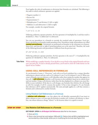 Lesson 452
Excel applies the rules of mathematics to determine how formulas are calculated. The following is
the order in which arithmetic operators are applied:
• Negative number (−)
• Percent (%)
• Exponentiation (ˆ)
• Multiplication (*) and division (/) (left to right)
• Addition (+) and subtraction (−) (left to right)
For example, consider the original formula:
7 + 8 * 3 / 2 − 4 = 15
Following arithmetic operator priorities, the first operation is 8 multiplied by 3 and that result is
divided by 2. Then 7 is added and 4 is subtracted.
You can use parentheses in a formula to override the standard order of operations. Excel per-
forms calculations on formulas inside parentheses first. Parentheses inside of parentheses are called
nested parentheses. Calculations are performed on formulas in the innermost set of paren-
theses first, and from left to right if nested parentheses are at the same level. Therefore, the result
of the following formula with parentheses is different from the previous one:
((7 + 8) * (3 / 2)) − 4 = 18.5
Following arithmetic operator priorities, the first operation is the sum of 7 + 8 multiplied by the
quotient of 3 divided by 2. Then, 4 is subtracted.
Take Note While modifying a complex formula, if you decide to revert back to the original formula and start
over, just press Esc. If you’ve already pressed Enter, you’ll need to click the Undo button on the
Quick Access Toolbar.
USING CELL REFERENCES IN FORMULAS
As you learned in Lesson 1, “Overview,” each cell in an Excel worksheet has a unique identifier
indicating its column and row, such as A1 (column A, row 1) or E4 (column E, row 4). When you
create a formula, you can reference a cell’s identifier rather than typing the number that appears in
that cell. A cell reference identifies a cell’s location in the worksheet, based on its column letter
and row number. Using a cell reference rather than the data displayed in a cell gives you more flex-
ibility in your worksheet. If the data in a cell changes, any formulas that reference the cell change
as well. For example, if cell E1 contains the number 12 but is later changed to 15, any formula
that references cell E1 updates automatically. The same principle applies to a cell that contains a
formula and is referenced in another formula.
Using Relative Cell References in a Formula
A relative cell reference is one that adjusts the cell identifier automatically if you insert or
delete columns or rows, or if you copy the formula to another cell. A relative cell reference is, there-
fore, one whose references change “relative” to the location where it is copied or moved.
STEP BY STEP	 Use Relative Cell References in a Formula
GET READY. OPEN the 04 Budget Cell References data file for this lesson.
1. Click cell B18.
2. Click in the formula bar and replace 1200 with B3. Notice that cell B3 is highlighted and
surrounded by a blue border while you’re modifying the formula (see Figure 4-4).
 