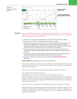 Using Basic Formulas 53
Entering a relative
cell reference
Cell B3 is highlighted and
surrounded by a blue border.
Take Note You can use either uppercase or lowercase when you type a cell reference in a formula. For ex-
ample, it does not matter whether you type B4 or b4 in the formula you enter. Excel changes the
reference to uppercase when you press Enter.
3. Press Enter. The formula in cell B18 now uses a relative cell reference to cell B3.
4. Copy cell B18 to cell B21. The displayed result changes to 400.
5. Notice in the formula bar that the formula in cell B21 is =B6+500-100, but the formula
you copied is =B3+500-100. That’s because the original cell reference of cell B3
changed to cell B6 when you copied the formula down three cells, and cell B6 is blank.
The cell reference is adjusted relative to its position in the worksheet.
6. An alternate way to use a cell reference is to click the cell being referenced while
creating or modifying a formula. With cell B21 still active, click in the formula bar and
select B6.
7. Click cell B3. Cell B3 becomes highlighted and surrounded by a blue dashed border,
and cell B3 appears in the formula bar rather than cell B6. Press Enter.
8. SAVE the workbook in your Excel Lesson 4 folder as 04 Budget Cell References
Solution.
PAUSE. LEAVE the workbook open to use in the next exercise.
You use relative cell references when you want the reference to automatically adjust when you copy
or fill the formula across rows or down columns in ranges of cells. By default, new formulas in
Excel use relative references.
In this exercise, you learn two methods for creating formulas using relative references:
• By typing the formula directly into the cell
• By clicking a cell to include in the formula rather than typing the cell reference
The second method is usually quicker and eliminates the possibility of typing an incorrect cell
identifier, especially if you need to create a formula with many cell references. For example, it
might be easy to make a mistake typing =D2+D7+D9+D12+D14 rather than just clicking each
cell to add it to the formula.
You can also reference a range of cells in a formula, which you learn about later in this lesson.
Cell referencing raises another important point about Excel. When you perform math on a series
of numbers on paper, they’re usually right next to each other in a column or a single row. In a
worksheet, the numbers don’t have to be adjacent: You can create formulas that reference cells
anywhere in the worksheet.
Figure 4-4
Entering a relative cell
reference
 