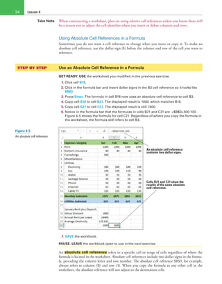 Lesson 454
Take Note When constructing a worksheet, plan on using relative cell references unless you know there will
be a reason not to adjust the cell identifier when you insert or delete columns and rows.
Using Absolute Cell References in a Formula
Sometimes you do not want a cell reference to change when you move or copy it. To make an
absolute cell reference, use the dollar sign ($) before the column and row of the cell you want to
reference.
STEP BY STEP	 Use an Absolute Cell Reference in a Formula
GET READY. USE the worksheet you modified in the previous exercise.
1. Click cell B18.
2. Click in the formula bar and insert dollar signs in the B3 cell reference so it looks like
$B$3.
3. Press Enter. The formula in cell B18 now uses an absolute cell reference to cell B3.
4. Copy cell B18 to cell B21. The displayed result is 1600, which matches B18.
5. Copy cell B21 to cell C21. The displayed result is still 1600.
6. Notice in the formula bar that the formulas in cells B21 and C21 are =$B$3+500-100.
Figure 4-5 shows the formula for cell C21. Regardless of where you copy the formula in
the worksheet, the formula still refers to cell B3.
An absolute cell reference
contains two dollar signs.
Cells B21 and C21 show the
results of the same absolute
cell reference.
7. SAVE the workbook.
PAUSE. LEAVE the workbook open to use in the next exercise.
An absolute cell reference refers to a specific cell or range of cells regardless of where the
formula is located in the worksheet. Absolute cell references include two dollar signs in the formu-
la, preceding the column letter and row number. The absolute cell reference $B$3, for example,
always refers to column (B) and row (3). When you copy the formula to any other cell in the
worksheet, the absolute reference will not adjust to the destination cells.
Figure 4-5
An absolute cell reference
 