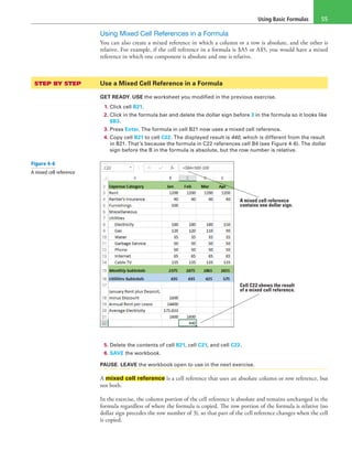 Using Basic Formulas 55
Using Mixed Cell References in a Formula
You can also create a mixed reference in which a column or a row is absolute, and the other is
relative. For example, if the cell reference in a formula is $A5 or A$5, you would have a mixed
reference in which one component is absolute and one is relative.
STEP BY STEP	 Use a Mixed Cell Reference in a Formula
GET READY. USE the worksheet you modified in the previous exercise.
1. Click cell B21.
2. Click in the formula bar and delete the dollar sign before 3 in the formula so it looks like
$B3.
3. Press Enter. The formula in cell B21 now uses a mixed cell reference.
4. Copy cell B21 to cell C22. The displayed result is 440, which is different from the result
in B21. That’s because the formula in C22 references cell B4 (see Figure 4-6). The dollar
sign before the B in the formula is absolute, but the row number is relative.
A mixed cell reference
contains one dollar sign.
Cell C22 shows the result
of a mixed cell reference.
5. Delete the contents of cell B21, cell C21, and cell C22.
6. SAVE the workbook.
PAUSE. LEAVE the workbook open to use in the next exercise.
A mixed cell reference is a cell reference that uses an absolute column or row reference, but
not both.
In the exercise, the column portion of the cell reference is absolute and remains unchanged in the
formula regardless of where the formula is copied. The row portion of the formula is relative (no
dollar sign precedes the row number of 3), so that part of the cell reference changes when the cell
is copied.
Figure 4-6
A mixed cell reference
 