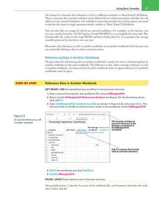 Using Basic Formulas 57
The format of a formula that references a cell in a different worksheet is SheetName!CellAddress.
That is, you enter the external worksheet name followed by an exclamation point, and then the cell
address in the external worksheet. For worksheet names that include one or more spaces, you need
to enclose the name in single quotation marks, similar to ‘Sheet Name’!CellAddress.
You can also refer to a range of cells in an external worksheet. For example, in the exercise, you
can use a similar formula, =SUM(‘Expense Details’!B8:M8)/12, to accomplish the same task. This
formula adds the values in the range B8:M8 and then divides them by 12 to produce the average
monthly payment for electricity over one year.
Microsoft calls references to cells in another worksheet or in another workbook links because you
are essentially linking to data in those remote locations.
Referencing Data in Another Workbook
The procedure for referencing data in another workbook is nearly the same as referencing data in
another worksheet in the same workbook. The difference is that, when creating a reference to cells
in another workbook, you must enclose the other workbook name in square brackets ([ ]) and both
workbooks must be open.
STEP BY STEP	 Reference Data in Another Workbook
GET READY. USE the worksheet you modified in the previous exercise.
1. Open a second workbook, the workbook file named 04Budget2016.
2. Return to the 04 Budget Cell References Solution workbook. On the Summary sheet,
click cell C3.
3. Type =([04Budget2016.xlsx]Summary!B3) as shown in Figure 4-8, and press Enter. The
formula links to cell B3 on the Summary sheet in the workbook named 04Budget2016.
The formula includes an
external reference to the
Summary worksheet in
the 04Budget2016
workbook
Cell C3 contains the formula
with an external reference
4. SAVE the workbook and then CLOSE it.
5. CLOSE 04Budget2016.
PAUSE. LEAVE Excel open to use in the next exercise.
The paired brackets [ ] identify the name of the workbook file, and Summary! identifies the work-
sheet within that file.
Figure 4-8
An external reference to a cell
in another workbook
 