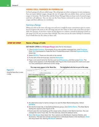 Lesson 458
USING CELL RANGES IN FORMULAS
In Excel, groups of cells are called ranges. The cell groups are either contiguous or non-contiguous.
You can name (define) ranges, change the size of ranges after you define them, and use named
ranges in formulas. The Name Box and the Name Manager help you keep track of named ranges
and their cell addresses. You can also use the Paste Names command to create a list of named
ranges and their addresses in a worksheet.
Naming a Range
When you refer to the same cell range over and over, it might be more convenient to give it a name.
Excel recognizes the name as the cell range and uses the values in those cells to do what you spec-
ified. For instance, if you have a series of sales figures in a column, instead of referring to them as
the range C4:C10, you can name them SalesQ3. Any time you use the name SalesQ3 in a formula,
Excel would then use the values in those cells.
STEP BY STEP	 Name a Range of Cells
GET READY. OPEN the 04 Budget Ranges data file for this lesson.
1. Click Enable Content, if prompted. If you see another message box, click Continue.
Click Yes if prompted to make the file a Trusted Document. Click the Expense Details
sheet tab.
2. Select B3:D14. These are the cells to be named.
3. To the left of the formula bar, click the Name Box.
4. Type a one-word name for the list, such as Q1Expenses, and then press Enter. The
range name appears in the Name Box (see Figure 4-9). Excel saves this name and uses
it in any subsequent reference to this range.
The range name appears in the Name Box The highlighted cells that are part of the range
5. An alternative way to name a range is to use the New Name dialog box. Select
B16:M16.
6. On the Formulas tab, in the Defined Names group, click Define Name. The New Name
dialog box appears (see Figure 4-10).
7. Excel uses the row heading as the range name, shown in the Name text box. You can
change the name if you like. For this exercise, leave the default name.
8. Open the Scope drop-down list. Your options are Workbook, Expense Details, and
Summary. The last two entries correspond to individual sheets in the workbook. Close
the drop-down list, leaving Workbook selected.
Figure 4-9
Using the Name Box to name
a range
 