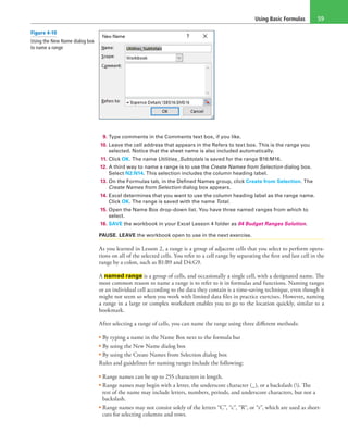 Using Basic Formulas 59
9. Type comments in the Comments text box, if you like.
10. Leave the cell address that appears in the Refers to text box. This is the range you
selected. Notice that the sheet name is also included automatically.
11. Click OK. The name Utilities_Subtotals is saved for the range B16:M16.
12. A third way to name a range is to use the Create Names from Selection dialog box.
Select N2:N14. This selection includes the column heading label.
13. On the Formulas tab, in the Defined Names group, click Create from Selection. The
Create Names from Selection dialog box appears.
14. Excel determines that you want to use the column heading label as the range name.
Click OK. The range is saved with the name Total.
15. Open the Name Box drop-down list. You have three named ranges from which to
select.
16. SAVE the workbook in your Excel Lesson 4 folder as 04 Budget Ranges Solution.
PAUSE. LEAVE the workbook open to use in the next exercise.
As you learned in Lesson 2, a range is a group of adjacent cells that you select to perform opera-
tions on all of the selected cells. You refer to a cell range by separating the first and last cell in the
range by a colon, such as B1:B9 and D4:G9.
A named range is a group of cells, and occasionally a single cell, with a designated name. The
most common reason to name a range is to refer to it in formulas and functions. Naming ranges
or an individual cell according to the data they contain is a time-saving technique, even though it
might not seem so when you work with limited data files in practice exercises. However, naming
a range in a large or complex worksheet enables you to go to the location quickly, similar to a
bookmark.
After selecting a range of cells, you can name the range using three different methods:
• By typing a name in the Name Box next to the formula bar
• By using the New Name dialog box
• By using the Create Names from Selection dialog box
Rules and guidelines for naming ranges include the following:
• Range names can be up to 255 characters in length.
• Range names may begin with a letter, the underscore character (_), or a backslash (). The
rest of the name may include letters, numbers, periods, and underscore characters, but not a
backslash.
• Range names may not consist solely of the letters “C”, “c”, “R”, or “r”, which are used as short-
cuts for selecting columns and rows.
Figure 4-10
Using the New Name dialog box
to name a range
 