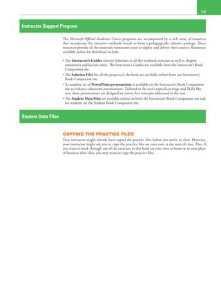  VII
Instructor Support Program
The Microsoft Official Academic Course programs are accompanied by a rich array of resources
that incorporate the extensive textbook visuals to form a pedagogically cohesive package. These
resources provide all the materials instructors need to deploy and deliver their courses. Resources
available online for download include:
• The Instructor’s Guides contain Solutions to all the textbook exercises as well as chapter
summaries and lecture notes. The Instructor’s Guides are available from the Instructor’s Book
Companion site.
• The Solution Files for all the projects in the book are available online from our Instructor’s
Book Companion site.
• A complete set of PowerPoint presentations is available on the Instructor’s Book Companion
site to enhance classroom presentations. Tailored to the text’s topical coverage and Skills Ma-
trix, these presentations are designed to convey key concepts addressed in the text.
• The Student Data Files are available online on both the Instructor’s Book Companion site and
for students on the Student Book Companion site.
Student Data Files
COPYING THE PRACTICE FILES
Your instructor might already have copied the practice files before you arrive in class. However,
your instructor might ask you to copy the practice files on your own at the start of class. Also, if
you want to work through any of the exercises in this book on your own at home or at your place
of business after class, you may want to copy the practice files.
 