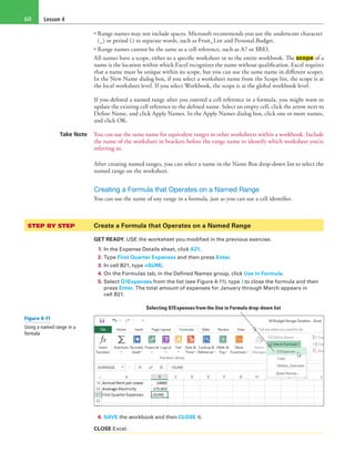 Lesson 460
• Range names may not include spaces. Microsoft recommends you use the underscore character
(_) or period (.) to separate words, such as Fruit_List and Personal.Budget.
• Range names cannot be the same as a cell reference, such as A7 or $B$3.
All names have a scope, either to a specific worksheet or to the entire workbook. The scope of a
name is the location within which Excel recognizes the name without qualification. Excel requires
that a name must be unique within its scope, but you can use the same name in different scopes.
In the New Name dialog box, if you select a worksheet name from the Scope list, the scope is at
the local worksheet level. If you select Workbook, the scope is at the global workbook level.
If you defined a named range after you entered a cell reference in a formula, you might want to
update the existing cell reference to the defined name. Select an empty cell, click the arrow next to
Define Name, and click Apply Names. In the Apply Names dialog box, click one or more names,
and click OK.
Take Note You can use the same name for equivalent ranges in other worksheets within a workbook. Include
the name of the worksheet in brackets before the range name to identify which worksheet you’re
referring to.
After creating named ranges, you can select a name in the Name Box drop-down list to select the
named range on the worksheet.
Creating a Formula that Operates on a Named Range
You can use the name of any range in a formula, just as you can use a cell identifier.
STEP BY STEP 	 Create a Formula that Operates on a Named Range
GET READY. USE the worksheet you modified in the previous exercise.
1. In the Expense Details sheet, click A21.
2. Type First Quarter Expenses and then press Enter.
3. In cell B21, type =SUM(.
4. On the Formulas tab, in the Defined Names group, click Use in Formula.
5. Select Q1Expenses from the list (see Figure 4-11), type ) to close the formula and then
press Enter. The total amount of expenses for January through March appears in
cell B21.
Selecting Q1Expenses from the Use in Formula drop-down list
6. SAVE the workbook and then CLOSE it.
CLOSE Excel.
Figure 4-11
Using a named range in a
formula
 