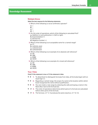 Using Basic Formulas 61
Knowledge Assessment
Multiple Choice
Select the best response for the following statements.
1. Which of the following is not an arithmetic operator?
a. +
b. −
c. *
d.  ]
2. Per the order of operations, which of the following is calculated first?
a. Addition (+) and subtraction (−) (left to right)
b. Exponentiation (ˆ)
c. Percent (%)
d. Negative number (−)
3. Which of the following is an acceptable name for a named range?
a. C7
b. subtotal_west
c. subtotal west
d. subtotal/west
4. Which of the following is an example of an absolute cell reference?
a. A9
b. A$9
c. $A$9
d. A9:E9
5. Which of the following is an example of a mixed cell reference?
a. A9
b. A$9
c. $A$9
d. A9:E9
True / False
CircleT if the statement is true or F if the statement is false.
T 	 F	 1.	 To allow Excel to distinguish formulas from data, all formulas begin with an
equal sign (=).
T 	 F	 2.	 Regarding a named range, the scope of a name is the location within which
Excel recognizes the name without qualification.
T 	 F	 3.	 You can create a new range by selecting the cells and typing a name in the
Name Box next to the formula bar.
T	 F	 4.	 The order of operations determines which parts of a formula are calculated
before other parts of the formula.
T	 F	 5.	 The formula = 6 * 2 / 3 produces the same result as = 6 * (2 / 3).
 