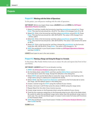Lesson 462
Projects
Project 4-1: Working with the Order of Operations
In this project, you will practice working with the order of operations.
GET READY. Before you begin these steps, LAUNCH Excel and OPEN the 04 Project
Operations Practice workbook.
1. Select C3 and then modify the formula by inserting parentheses around 5+2. Press
Enter. The new formula should be =(5+2)*8. The value in C3 changes from 21 to 56.
2. Select D2. Click in the formula bar and then place parentheses around 65–29. Press
Enter. The new formula should be =(65–29)*8+97/5. The value in D2 changes from
−147.6 to 307.4.
3. Select D2. Click in the formula bar and then place parentheses around 97/5. Press
Enter. The new formula should be =(65–29)*8+(97/5). The value in D2 remains the same
at 307.4.
4. Select D2. Click in the formula bar and then change the parentheses so the formula
looks like =(65–(29*8)+97)/5. Press Enter. The value in D2 changes to –14.
5. SAVE the workbook in your Excel Lesson 4 folder as 04 Project Operations Solution
and then CLOSE it.
LEAVE Excel open to use in the next project.
Project 4-2: Naming a Range and Using the Range in a Formula
In this project, Blue Yonder Airlines wants you to analyze the sales and expense data from its four-
year history.
GET READY. LAUNCH Excel if it is not already running.
1. OPEN the 04 Income Analysis workbook for this lesson.
2. On the Sales sheet, select B4:E4, and then use the Define Name command on the
Formulas tab to name the range. Accept the defaults in the dialog box.
3. Select B5:E5 and use the Name Box to name the range. Use the row heading as the
range name using an underscore to separate the words.
4. Select A6:E6. Use the Create from Selection command on the Formulas tab to name
the range. Use the default option in the dialog box.
5. Create a named range for A7:E7 using the method of your choice.
6. Create a formula in cell F4 that sums the values in B4:E4 using the range name.
7. Repeat Step 6 for the other three income sources.
8. Create range names on the Expenses sheet using the method of your choice.
9. Total the four expense categories on the Expenses sheet as you did on the Sales sheet.
Be careful to select the worksheet range name rather than the workbook range name in
each case. You use this workbook again in Lesson 5 and create formulas with functions
on the Analysis sheet.
10. SAVE the workbook in your Excel Lesson 4 folder as 04 Income Analysis Solution and
then CLOSE the file.
CLOSE Excel.
 