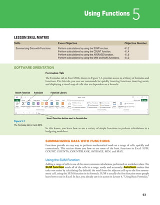 Using Functions
5
63
LESSON SKILL MATRIX
Skills Exam Objective Objective Number
Summarizing Data with Functions Perform calculations by using the SUM function.
Perform calculations by using the COUNT function.
Perform calculations by using the AVERAGE function.
Perform calculations by using the MIN and MAX functions.
4.1.2
4.1.4
4.1.5
4.1.3
SOFTWARE ORIENTATION
Formulas Tab
The Formulas tab in Excel 2016, shown in Figure 5-1, provides access to a library of formulas and
functions. On this tab, you can use commands for quickly inserting functions, inserting totals,
and displaying a visual map of cells that are dependent on a formula.
Insert Function AutoSum Function Library
Insert Function button next to formula bar
Figure 5-1
The Formulas tab in Excel 2016
In this lesson, you learn how to use a variety of simple functions to perform calculations in a
budgeting worksheet.
SUMMARIZING DATA WITH FUNCTIONS
Functions provide an easy way to perform mathematical work on a range of cells, quickly and
conveniently. This section shows you how to use some of the basic functions in Excel: SUM,
COUNT, COUNTA, COUNTBLANK, AVERAGE, MIN, and MAX.
Using the SUM Function
Adding a range of cells is one of the most common calculations performed on worksheet data. The
SUM function totals all of the cells in a range, easily and accurately. AutoSum makes that
task even easier by calculating (by default) the total from the adjacent cell up to the first nonnu-
meric cell, using the SUM function in its formula. SUM is usually the first function most people
learn how to use in Excel. In fact, you already saw it in action in Lesson 4, “Using Basic Formulas.”
 