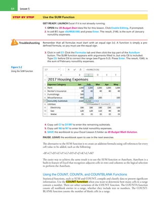 Lesson 564
STEP BY STEP	 Use the SUM Function
GET READY. LAUNCH Excel if it is not already running.
1. OPEN the 05 Budget Start data file for this lesson. Click Enable Editing, if prompted.
2. In cell B7, type =SUM(B3:B6) and press Enter. The result, 2140, is the sum of January
nonutility expenses.
Troubleshooting Remember that all formulas must start with an equal sign (=). A function is simply a pre-
defined formula, so you must use the equal sign.
3. Click in cell C7. Click the Formulas tab and then click the top part of the AutoSum
button. The SUM function appears with arguments filled in, but only C6 is included.
Type C3: before C6 to correct the range (see Figure 5-2). Press Enter. The result, 1340, is
the sum of February nonutility expenses.
4. Copy cell C7 to D7:M7 to enter the remaining subtotals.
5. Copy cell N6 to N7 to enter the total nonutility expenses.
6. SAVE the workbook to your Excel Lesson 5 folder as 05 Budget Math Solution.
PAUSE. LEAVE the workbook open to use in the next exercise.
The alternative to the SUM function is to create an addition formula using cell references for every
cell value to be added, such as the following:
=B7+C7+D7+E7+F7+G7+H7+I7+J7+K7+L7+M7
The easier way to achieve the same result is to use the SUM function or AutoSum. AutoSum is a
built-in feature of Excel that recognizes adjacent cells in rows and columns as the logical selection
to perform the AutoSum.
Using the COUNT, COUNTA, and COUNTBLANK Functions
Statistical functions, such as SUM and COUNT, compile and classify data to present significant
information. Use the COUNT function when you want to determine how many cells in a range
contain a number. There are other variations of the COUNT function. The COUNTA function
counts all nonblank entries in a range, whether they include text or numbers. The COUNT-
BLANK function counts the number of blank cells in a range.
Figure 5-2
Using the SUM function
 