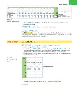 Using Functions 67
Figure 5-6
Modifying the MIN function
5. Copy cell P9 to cell P10. The result, 70, is the lowest expected gas bill for the year.
6. SAVE the workbook.
PAUSE. LEAVE the workbook open to use in the next exercise.
Using the MAX Function
The MAX function returns the largest value in a set of values. The MAX function works the
same way as MIN, except MAX determines the maximum value in a range of cells. To use MAX
in a formula, let’s enter the function manually.
STEP BY STEP	 Use the MAX Function
GET READY. USE the workbook you modified in the previous exercise.
1. In cell Q8, type MAX and then press Enter.
2. In cell Q9, type =MAX( and then drag over the range B9:M9. Press Enter. Notice that
Excel supplies the missing right parenthesis when you press Enter. The result of this
function, 230, is the highest monthly electricity bill that you expect to receive.
3. Copy cell Q9 to Q10. The result, 120, is the highest monthly gas bill that you expect to
receive (see Figure 5-7).
MAX function results
4. SAVE the workbook to your Excel Lesson 5 folder and then CLOSE it.
CLOSE Excel.
Figure 5-7
The results of the MAX
function
 
