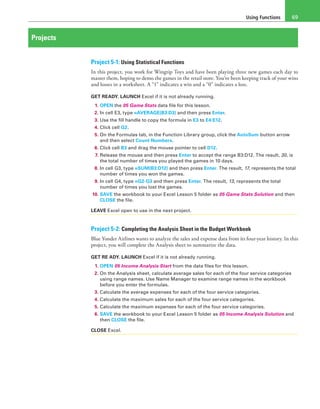 Using Functions 69
Projects
Project 5-1: Using Statistical Functions
In this project, you work for Wingtip Toys and have been playing three new games each day to
master them, hoping to demo the games in the retail store. You’ve been keeping track of your wins
and losses in a worksheet. A “1” indicates a win and a “0” indicates a loss.
GET READY. LAUNCH Excel if it is not already running.
1. OPEN the 05 Game Stats data file for this lesson.
2. In cell E3, type =AVERAGE(B3:D3) and then press Enter.
3. Use the fill handle to copy the formula in E3 to E4:E12.
4. Click cell G2.
5. On the Formulas tab, in the Function Library group, click the AutoSum button arrow
and then select Count Numbers.
6. Click cell B3 and drag the mouse pointer to cell D12.
7. Release the mouse and then press Enter to accept the range B3:D12. The result, 30, is
the total number of times you played the games in 10 days.
8. In cell G3, type =SUM(B3:D12) and then press Enter. The result, 17, represents the total
number of times you won the games.
9. In cell G4, type =G2-G3 and then press Enter. The result, 13, represents the total
number of times you lost the games.
10. SAVE the workbook to your Excel Lesson 5 folder as 05 Game Stats Solution and then
CLOSE the file.
LEAVE Excel open to use in the next project.
Project 5-2: Completing the Analysis Sheet in the Budget Workbook
Blue Yonder Airlines wants to analyze the sales and expense data from its four-year history. In this
project, you will complete the Analysis sheet to summarize the data.
GET RE ADY. LAUNCH Excel if it is not already running.
1. OPEN 05 Income Analysis Start from the data files for this lesson.
2. On the Analysis sheet, calculate average sales for each of the four service categories
using range names. Use Name Manager to examine range names in the workbook
before you enter the formulas.
3. Calculate the average expenses for each of the four service categories.
4. Calculate the maximum sales for each of the four service categories.
5. Calculate the maximum expenses for each of the four service categories.
6. SAVE the workbook to your Excel Lesson 5 folder as 05 Income Analysis Solution and
then CLOSE the file.
CLOSE Excel.
 