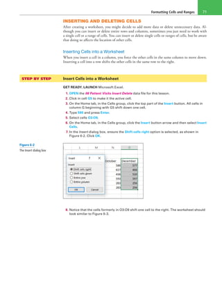 Formatting Cells and Ranges 71
INSERTING AND DELETING CELLS
After creating a worksheet, you might decide to add more data or delete unnecessary data. Al-
though you can insert or delete entire rows and columns, sometimes you just need to work with
a single cell or a range of cells. You can insert or delete single cells or ranges of cells, but be aware
that doing so affects the location of other cells.
Inserting Cells into a Worksheet
When you insert a cell in a column, you force the other cells in the same column to move down.
Inserting a cell into a row shifts the other cells in the same row to the right.
STEP BY STEP	 Insert Cells into a Worksheet
GET READY. LAUNCH Microsoft Excel.
1. OPEN the 06 Patient Visits Insert Delete data file for this lesson.
2. Click in cell G5 to make it the active cell.
3. On the Home tab, in the Cells group, click the top part of the Insert button. All cells in
column G beginning with G5 shift down one cell.
4. Type 590 and press Enter.
5. Select cells O3:O9.
6. On the Home tab, in the Cells group, click the Insert button arrow and then select Insert
Cells.
7. In the Insert dialog box, ensure the Shift cells right option is selected, as shown in
Figure 6-2. Click OK.
8. Notice that the cells formerly in O3:O9 shift one cell to the right. The worksheet should
look similar to Figure 6-3.
Figure 6-2
The Insert dialog box
 