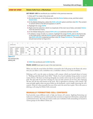 Formatting Cells and Ranges 73
STEP BY STEP	 Delete Cells from a Worksheet
GET READY. USE the workbook you modified in the previous exercise.
1. Click cell P7 to make it the active cell.
2. On the Home tab, in the Cells group, click the Delete button arrow, and then select
Delete Cells.
3. In the Delete dialog box, select the Shift cells left option and then click OK. The content
in cell Q7 shifts to the left and appears in cell P7.
4. Highlight the range A8:P8.
5. Right-click the selection, which is a duplicate of the next row of data, and select Delete
from the shortcut menu.
6. In the Delete dialog box, ensure Shift cells up is selected and then click OK.
7. To delete a range of cells in a column, highlight the range D3:D8, and on the Home tab,
in the Cells group, click the Delete button arrow and then select Delete Cells. Ensure
that Shift cells left is selected and then click OK. Press Ctrl+Home. The worksheet
should look similar to Figure 6-4.
Figure 6-4
The worksheet after
deleting cells
8. SAVE the workbook and CLOSE the file.
PAUSE. LEAVE Excel open to use in the next exercise.
When you click the arrow below the Delete command in the Cells group on the Home tab, notice
that you can delete a cell, a worksheet row, a worksheet column, or an entire worksheet.
Deleting a cell is not the same as clearing a cell’s content, which you learned about in Lesson
2, “Working with Microsoft Excel 2016.” Think of an Excel worksheet being similar to several
stacks of boxes. The boxes are lined up alongside one another and on top of one another to form a
grid. The open side of every box is facing you. You can take contents out of a box, thus emptying
the box, but the box still remains in the stack. This is equivalent to clearing a cell’s content. The
same principle applies when you press Delete on the keyboard—you’re simply removing the cell’s
content. However, when you pull a box out of the stack, the entire box is gone. This is the same as
deleting a cell using the Delete Cells command.
MANUALLY FORMATTING CELL CONTENTS
Excel provides many different tools to help you format cell content. Applying formatting can
make your worksheets easier to understand, draw attention to important information, and provide
a professional touch. The tools you need to make your worksheets look outstanding are located in
various groups on the ribbon’s Home tab.
 