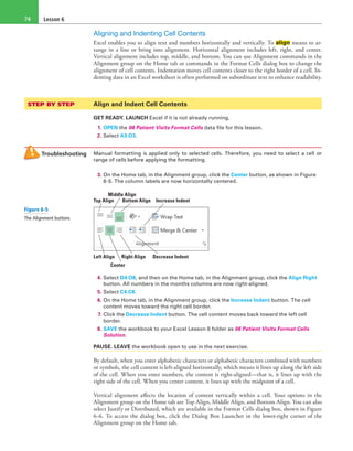 Lesson 674
Aligning and Indenting Cell Contents
Excel enables you to align text and numbers horizontally and vertically. To align means to ar-
range in a line or bring into alignment. Horizontal alignment includes left, right, and center.
Vertical alignment includes top, middle, and bottom. You can use Alignment commands in the
Alignment group on the Home tab or commands in the Format Cells dialog box to change the
alignment of cell contents. Indentation moves cell contents closer to the right border of a cell. In-
denting data in an Excel worksheet is often performed on subordinate text to enhance readability.
STEP BY STEP	 Align and Indent Cell Contents
GET READY. LAUNCH Excel if it is not already running.
1. OPEN the 06 Patient Visits Format Cells data file for this lesson.
2. Select A3:O3.
Troubleshooting Manual formatting is applied only to selected cells. Therefore, you need to select a cell or
range of cells before applying the formatting.
3. On the Home tab, in the Alignment group, click the Center button, as shown in Figure
6-5. The column labels are now horizontally centered.
Top Align
Left Align Right Align Decrease Indent
Bottom Align Increase Indent
Middle Align
Center
4. Select D4:O8, and then on the Home tab, in the Alignment group, click the Align Right
button. All numbers in the months columns are now right-aligned.
5. Select C4:C8.
6. On the Home tab, in the Alignment group, click the Increase Indent button. The cell
content moves toward the right cell border.
7. Click the Decrease Indent button. The cell content moves back toward the left cell
border.
8. SAVE the workbook to your Excel Lesson 6 folder as 06 Patient Visits Format Cells
Solution.
PAUSE. LEAVE the workbook open to use in the next exercise.
By default, when you enter alphabetic characters or alphabetic characters combined with numbers
or symbols, the cell content is left-aligned horizontally, which means it lines up along the left side
of the cell. When you enter numbers, the content is right-aligned—that is, it lines up with the
right side of the cell. When you center content, it lines up with the midpoint of a cell.
Vertical alignment affects the location of content vertically within a cell. Your options in the
Alignment group on the Home tab are Top Align, Middle Align, and Bottom Align. You can also
select Justify or Distributed, which are available in the Format Cells dialog box, shown in Figure
6-6. To access the dialog box, click the Dialog Box Launcher in the lower-right corner of the
Alignment group on the Home tab.
Figure 6-5
The Alignment buttons
 
