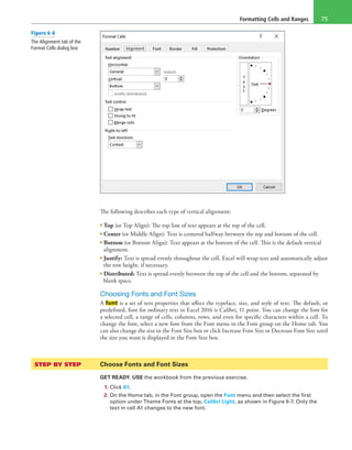 Formatting Cells and Ranges 75
The following describes each type of vertical alignment:
• Top (or Top Align): The top line of text appears at the top of the cell.
• Center (or Middle Align): Text is centered halfway between the top and bottom of the cell.
• Bottom (or Bottom Align): Text appears at the bottom of the cell. This is the default vertical
alignment.
• Justify: Text is spread evenly throughout the cell. Excel will wrap text and automatically adjust
the row height, if necessary.
• Distributed: Text is spread evenly between the top of the cell and the bottom, separated by
blank space.
Choosing Fonts and Font Sizes
A font is a set of text properties that affect the typeface, size, and style of text. The default, or
predefined, font for ordinary text in Excel 2016 is Calibri, 11 point. You can change the font for
a selected cell, a range of cells, columns, rows, and even for specific characters within a cell. To
change the font, select a new font from the Font menu in the Font group on the Home tab. You
can also change the size in the Font Size box or click Increase Font Size or Decrease Font Size until
the size you want is displayed in the Font Size box.
STEP BY STEP	 Choose Fonts and Font Sizes
GET READY. USE the workbook from the previous exercise.
1. Click A1.
2. On the Home tab, in the Font group, open the Font menu and then select the first
option under Theme Fonts at the top, Calibri Light, as shown in Figure 6-7. Only the
text in cell A1 changes to the new font.
Figure 6-6
The Alignment tab of the
Format Cells dialog box
 