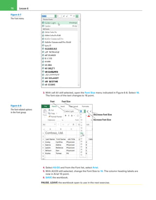 Lesson 676
3. With cell A1 still selected, open the Font Size menu indicated in Figure 6-8. Select 18.
The font size of the text changes to 18 point.
Font Font Size
Increase Font Size
Decrease Font Size
4. Select A3:O3 and from the Font list, select Arial.
5. With A3:O3 still selected, change the Font Size to 10. The column heading labels are
now in Arial 10-point.
6. SAVE the workbook.
PAUSE. LEAVE the workbook open to use in the next exercise.
Figure 6-7
The Font menu
Figure 6-8
The font-related options
in the Font group
 