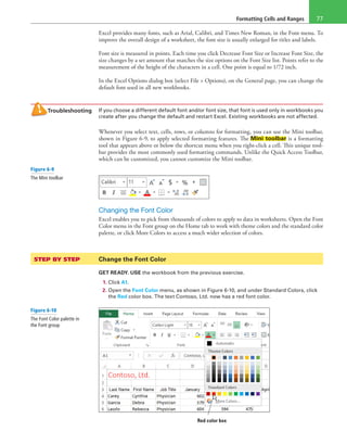Formatting Cells and Ranges 77
Excel provides many fonts, such as Arial, Calibri, and Times New Roman, in the Font menu. To
improve the overall design of a worksheet, the font size is usually enlarged for titles and labels.
Font size is measured in points. Each time you click Decrease Font Size or Increase Font Size, the
size changes by a set amount that matches the size options on the Font Size list. Points refer to the
measurement of the height of the characters in a cell. One point is equal to 1/72 inch.
In the Excel Options dialog box (select File > Options), on the General page, you can change the
default font used in all new workbooks.
Troubleshooting If you choose a different default font and/or font size, that font is used only in workbooks you
create after you change the default and restart Excel. Existing workbooks are not affected.
Whenever you select text, cells, rows, or columns for formatting, you can use the Mini toolbar,
shown in Figure 6-9, to apply selected formatting features. The Mini toolbar is a formatting
tool that appears above or below the shortcut menu when you right-click a cell. This unique tool-
bar provides the most commonly used formatting commands. Unlike the Quick Access Toolbar,
which can be customized, you cannot customize the Mini toolbar.
Changing the Font Color
Excel enables you to pick from thousands of colors to apply to data in worksheets. Open the Font
Color menu in the Font group on the Home tab to work with theme colors and the standard color
palette, or click More Colors to access a much wider selection of colors.
STEP BY STEP	 Change the Font Color
GET READY. USE the workbook from the previous exercise.
1. Click A1.
2. Open the Font Color menu, as shown in Figure 6-10, and under Standard Colors, click
the Red color box. The text Contoso, Ltd. now has a red font color.
Red color box
Figure 6-9
The Mini toolbar
Figure 6-10
The Font Color palette in
the Font group
 