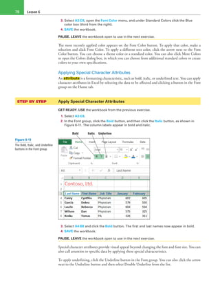 Lesson 678
3. Select A3:O3, open the Font Color menu, and under Standard Colors click the Blue
color box (third from the right).
4. SAVE the workbook.
PAUSE. LEAVE the workbook open to use in the next exercise.
The most recently applied color appears on the Font Color button. To apply that color, make a
selection and click Font Color. To apply a different text color, click the arrow next to the Font
Color button. You can choose a theme color or a standard color. You can also click More Colors
to open the Colors dialog box, in which you can choose from additional standard colors or create
colors to your own specifications.
Applying Special Character Attributes
An attribute is a formatting characteristic, such as bold, italic, or underlined text. You can apply
character attributes in Excel by selecting the data to be affected and clicking a button in the Font
group on the Home tab.
STEP BY STEP	 Apply Special Character Attributes
GET READY. USE the workbook from the previous exercise.
1. Select A3:O3.
2. In the Font group, click the Bold button, and then click the Italic button, as shown in
Figure 6-11. The column labels appear in bold and italic.
Bold Italic Underline
3. Select A4:B8 and click the Bold button. The first and last names now appear in bold.
4. SAVE the workbook.
PAUSE. LEAVE the workbook open to use in the next exercise.
Special character attributes provide visual appeal beyond changing the font and font size. You can
also call attention to specific data by applying these special characteristics.
To apply underlining, click the Underline button in the Font group. You can also click the arrow
next to the Underline button and then select Double Underline from the list.
Figure 6-11
The Bold, Italic, and Underline
buttons in the Font group
 