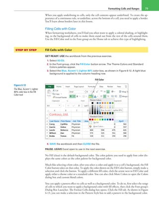 Formatting Cells and Ranges 79
When you apply underlining to cells, only the cell contents appear underlined. To create the ap-
pearance of a continuous rule, or underline, across the bottom of a cell, you need to apply a border.
You’ll learn about borders later in this lesson.
Filling Cells with Color
When formatting worksheets, you’ll find you often want to apply a colored shading, or highlight-
ing, to the background of cells to make them stand out from the rest of the cells around them.
Use the Fill Color tool in the Font group on the Home tab to achieve this type of highlighting.
STEP BY STEP	 Fill Cells with Color
GET READY. USE the workbook from the previous exercise.
1. Select A3:O3.
2. In the Font group, click the Fill Color button arrow. The Theme Colors and Standard
Colors palettes appear.
3. Select the Blue, Accent 1, Lighter 80% color box, as shown in Figure 6-12. A light blue
background is applied to the column heading row.
Fill Color
4. SAVE the workbook and then CLOSE the file.
PAUSE. LEAVE Excel open to use in the next exercise.
No Fill (clear) is the default background color. The color palette you used to apply font color dis-
plays the same colors as the color palette for background color.
Much like selecting a font color, after you select a color and apply it to a cell’s background, the Fill
Color button takes on that color. To apply the color shown on the Fill Color button, simply make a
selection and click the button. To apply a different fill color, click the arrow next to Fill Color and
apply either a theme color or a standard color. You can also click More Colors to open the Colors
dialog box and custom blend colors.
You can apply a pattern effect to cells as well as a background color. To do so, first select the range
of cells to which you want to apply a background color with fill effects, then click the Font group’s
Dialog Box Launcher. The Format Cells dialog box opens. Click the Fill tab. As shown in Figure
6-13, you can make a selection in the Pattern Style box to add a pattern to the background color.
Figure 6-12
The Blue, Accent 1, Lighter
80% color box in the Fill
Color tool
 