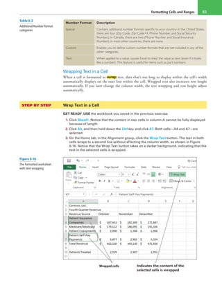 Formatting Cells and Ranges 83
Number Format Description
Special Contains additional number formats specific to your country. In the United States,
there are four (Zip Code, Zip Code+4, Phone Number, and Social Security
Number); in Canada, there are two (Phone Number and Social Insurance
Number); in most other countries, there are none.
Custom Enables you to define custom number formats that are not included in any of the
other categories.
Text When applied to a value, causes Excel to treat the value as text (even if it looks
like a number). This feature is useful for items such as part numbers.
Wrapping Text in a Cell
When a cell is formatted to wrap text, data that’s too long to display within the cell’s width
automatically displays on the next line within the cell. Wrapped text also increases row height
automatically. If you later change the column width, the text wrapping and row height adjust
automatically.
STEP BY STEP	 Wrap Text in a Cell
GET READY. USE the workbook you saved in the previous exercise.
1. Click Sheet1. Notice that the content in two cells in column A cannot be fully displayed
because of length.
2. Click A4, and then hold down the Ctrl key and click A7. Both cells—A4 and A7—are
selected.
3. On the Home tab, in the Alignment group, click the Wrap Text button. The text in both
cells wraps to a second line without affecting the column width, as shown in Figure
6-16. Notice that the Wrap Text button takes on a darker background, indicating that the
text in the selected cells is wrapped.
Wrapped cells Indicates the content of the
selected cells is wrapped
Table 6-2
Additional Number format
categories
Figure 6-16
The formatted worksheet
with text wrapping
 