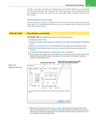 Formatting Cells and Ranges 85
To split, or unmerge, cells right after merging them, press Ctrl+Z. Otherwise, open the Merge
& Center menu and then select Unmerge Cells to split merged cells. You can split cells that have
been merged into separate cells again, but you cannot split a single worksheet cell that has not
been merged.
Placing Borders around Cells
You can use borders to enhance a worksheet’s visual interest and to make it easier to read. You can
either apply Excel’s predefined border styles, or you can customize borders by specifying a line
style and color of your choice.
STEP BY STEP	 Place Borders around Cells
GET READY. USE the workbook you saved in the previous exercise.
1. On Sheet1, select A3:D3.
2. On the Home tab, in the Font group, click the Borders button arrow to open the Borders
menu.
3. Select Top and Bottom Border. The selected text now has a top and bottom border.
4. With A3:D3 still selected, open the Borders menu in the Font group and select More
Borders.
5. In the Format Cells dialog box, click the Border tab, if necessary.
6. Click a thicker line weight, such as the fifth line in the second column under Style. Then
click the top and bottom border lines shown in the preview to the right to apply the
thicker line. See Figure 6-18.
Selected line width style
Click both lines to apply the line width
style to the top and bottom borders
7. Open the Color list and under Standard Colors, select the Blue color box (third from
right under Standard Colors), and then click the top and bottom border lines shown in
the preview to the right to apply the color. Click OK and then click in a blank cell so you
can view the result. See Figure 6-19.
Figure 6-18
Applying a border option
 