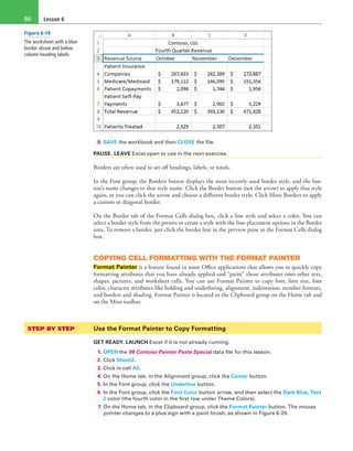 Lesson 686
8. SAVE the workbook and then CLOSE the file.
PAUSE. LEAVE Excel open to use in the next exercise.
Borders are often used to set off headings, labels, or totals.
In the Font group, the Borders button displays the most recently used border style, and the but-
ton’s name changes to that style name. Click the Border button (not the arrow) to apply that style
again, or you can click the arrow and choose a different border style. Click More Borders to apply
a custom or diagonal border.
On the Border tab of the Format Cells dialog box, click a line style and select a color. You can
select a border style from the presets or create a style with the line-placement options in the Border
area. To remove a border, just click the border line in the preview pane in the Format Cells dialog
box.
COPYING CELL FORMATTING WITH THE FORMAT PAINTER
Format Painter is a feature found in most Office applications that allows you to quickly copy
formatting attributes that you have already applied and “paint” those attributes onto other text,
shapes, pictures, and worksheet cells. You can use Format Painter to copy font, font size, font
color, character attributes like bolding and underlining, alignment, indentation, number formats,
and borders and shading. Format Painter is located in the Clipboard group on the Home tab and
on the Mini toolbar.
STEP BY STEP	 Use the Format Painter to Copy Formatting
GET READY. LAUNCH Excel if it is not already running.
1. OPEN the 06 Contoso Painter Paste Special data file for this lesson.
2. Click Sheet2.
3. Click in cell A5.
4. On the Home tab, in the Alignment group, click the Center button.
5. In the Font group, click the Underline button.
6. In the Font group, click the Font Color button arrow, and then select the Dark Blue, Text
2 color (the fourth color in the first row under Theme Colors).
7. On the Home tab, in the Clipboard group, click the Format Painter button. The mouse
pointer changes to a plus sign with a paint brush, as shown in Figure 6-20.
Figure 6-19
The worksheet with a blue
border above and below
column heading labels
 