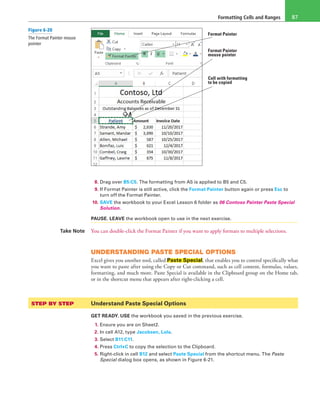 Formatting Cells and Ranges 87
Format Painter
Format Painter
mouse pointer
Cell with formatting
to be copied
8. Drag over B5:C5. The formatting from A5 is applied to B5 and C5.
9. If Format Painter is still active, click the Format Painter button again or press Esc to
turn off the Format Painter.
10. SAVE the workbook to your Excel Lesson 6 folder as 06 Contoso Painter Paste Special
Solution.
PAUSE. LEAVE the workbook open to use in the next exercise.
Take Note You can double-click the Format Painter if you want to apply formats to multiple selections.
UNDERSTANDING PASTE SPECIAL OPTIONS
Excel gives you another tool, called Paste Special, that enables you to control specifically what
you want to paste after using the Copy or Cut command, such as cell content, formulas, values,
formatting, and much more. Paste Special is available in the Clipboard group on the Home tab,
or in the shortcut menu that appears after right-clicking a cell.
STEP BY STEP	 Understand Paste Special Options
GET READY. USE the workbook you saved in the previous exercise.
1. Ensure you are on Sheet2.
2. In cell A12, type Jacobsen, Lola.
3. Select B11:C11.
4. Press Ctrl+C to copy the selection to the Clipboard.
5. Right-click in cell B12 and select Paste Special from the shortcut menu. The Paste
Special dialog box opens, as shown in Figure 6-21.
Figure 6-20
The Format Painter mouse
pointer
 