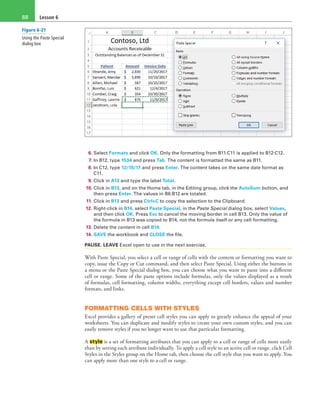 Lesson 688
6. Select Formats and click OK. Only the formatting from B11:C11 is applied to B12:C12.
7. In B12, type 1534 and press Tab. The content is formatted the same as B11.
8. In C12, type 12/15/17 and press Enter. The content takes on the same date format as
C11.
9. Click in A13 and type the label Total.
10. Click in B13, and on the Home tab, in the Editing group, click the AutoSum button, and
then press Enter. The values in B6:B12 are totaled.
11. Click in B13 and press Ctrl+C to copy the selection to the Clipboard.
12. Right-click in B14, select Paste Special, in the Paste Special dialog box, select Values,
and then click OK. Press Esc to cancel the moving border in cell B13. Only the value of
the formula in B13 was copied to B14, not the formula itself or any cell formatting.
13. Delete the content in cell B14.
14. SAVE the workbook and CLOSE the file.
PAUSE. LEAVE Excel open to use in the next exercise.
With Paste Special, you select a cell or range of cells with the content or formatting you want to
copy, issue the Copy or Cut command, and then select Paste Special. Using either the buttons in
a menu or the Paste Special dialog box, you can choose what you want to paste into a different
cell or range. Some of the paste options include formulas, only the values displayed as a result
of formulas, cell formatting, column widths, everything except cell borders, values and number
formats, and links.
FORMATTING CELLS WITH STYLES
Excel provides a gallery of preset cell styles you can apply to greatly enhance the appeal of your
worksheets. You can duplicate and modify styles to create your own custom styles, and you can
easily remove styles if you no longer want to use that particular formatting.
A style is a set of formatting attributes that you can apply to a cell or range of cells more easily
than by setting each attribute individually. To apply a cell style to an active cell or range, click Cell
Styles in the Styles group on the Home tab, then choose the cell style that you want to apply. You
can apply more than one style to a cell or range.
Figure 6-21
Using the Paste Special
dialog box
 