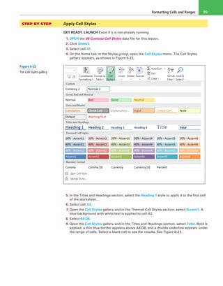 Formatting Cells and Ranges 89
STEP BY STEP	 Apply Cell Styles
GET READY. LAUNCH Excel if it is not already running.
1. OPEN the 06 Contoso Cell Styles data file for this lesson.
2. Click Sheet1.
3. Select cell A1.
4. On the Home tab, in the Styles group, open the Cell Styles menu. The Cell Styles
gallery appears, as shown in Figure 6-22.
5. In the Titles and Headings section, select the Heading 1 style to apply it to the first cell
of the worksheet.
6. Select cell A2.
7. Open the Cell Styles gallery and in the Themed Cell Styles section, select Accent1. A
blue background with white text is applied to cell A2.
8. Select A8:D8.
9. Open the Cell Styles gallery and in the Titles and Headings section, select Total. Bold is
applied, a thin blue border appears above A8:D8, and a double underline appears under
the range of cells. Select a blank cell to see the results. See Figure 6-23.
Figure 6-22
The Cell Styles gallery
 