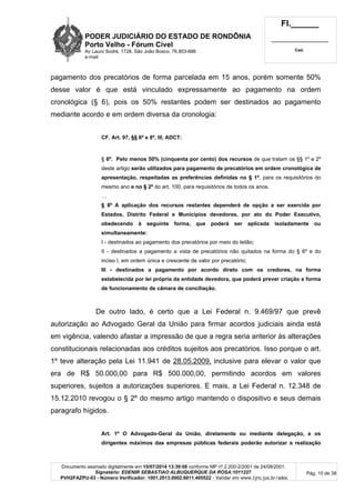 PODER JUDICIÁRIO DO ESTADO DE RONDÔNIA
Porto Velho - Fórum Cível
Av Lauro Sodré, 1728, São João Bosco, 76.803-686
e-mail:
Fl.______
_________________________
Cad.
Documento assinado digitalmente em 15/07/2014 13:39:08 conforme MP nº 2.200-2/2001 de 24/08/2001.
Signatário: EDENIR SEBASTIAO ALBUQUERQUE DA ROSA:1011227
PVH2FAZPU-03 - Número Verificador: 1001.2013.0002.6811.405522 - Validar em www.tjro.jus.br/adoc
Pág. 10 de 38
pagamento dos precatórios de forma parcelada em 15 anos, porém somente 50%
desse valor é que está vinculado expressamente ao pagamento na ordem
cronológica (§ 6), pois os 50% restantes podem ser destinados ao pagamento
mediante acordo e em ordem diversa da cronologia:
CF. Art. 97, §§ 6º e 8º, III, ADCT:
§ 6º. Pelo menos 50% (cinquenta por cento) dos recursos de que tratam os §§ 1º e 2º
deste artigo serão utilizados para pagamento de precatórios em ordem cronológica de
apresentação, respeitadas as preferências definidas no § 1º, para os requisitórios do
mesmo ano e no § 2º do art. 100, para requisitórios de todos os anos.
…
§ 8º A aplicação dos recursos restantes dependerá de opção a ser exercida por
Estados, Distrito Federal e Municípios devedores, por ato do Poder Executivo,
obedecendo à seguinte forma, que poderá ser aplicada isoladamente ou
simultaneamente:
I - destinados ao pagamento dos precatórios por meio do leilão;
II - destinados a pagamento a vista de precatórios não quitados na forma do § 6º e do
inciso I, em ordem única e crescente de valor por precatório;
III - destinados a pagamento por acordo direto com os credores, na forma
estabelecida por lei própria da entidade devedora, que poderá prever criação e forma
de funcionamento de câmara de conciliação.
De outro lado, é certo que a Lei Federal n. 9.469/97 que prevê
autorização ao Advogado Geral da União para firmar acordos judiciais ainda está
em vigência, valendo afastar a impressão de que a regra seria anterior às alterações
constitucionais relacionadas aos créditos sujeitos aos precatórios. Isso porque o art.
1º teve alteração pela Lei 11.941 de 28.05.2009, inclusive para elevar o valor que
era de R$ 50.000,00 para R$ 500.000,00, permitindo acordos em valores
superiores, sujeitos a autorizações superiores. E mais, a Lei Federal n. 12.348 de
15.12.2010 revogou o § 2º do mesmo artigo mantendo o dispositivo e seus demais
paragrafo hígidos.
Art. 1º O Advogado-Geral da União, diretamente ou mediante delegação, e os
dirigentes máximos das empresas públicas federais poderão autorizar a realização
 