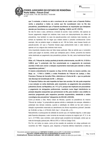 PODER JUDICIÁRIO DO ESTADO DE RONDÔNIA
Porto Velho - Fórum Cível
Av Lauro Sodré, 1728, São João Bosco, 76.803-686
e-mail:
Fl.______
_________________________
Cad.
Documento assinado digitalmente em 15/07/2014 13:39:08 conforme MP nº 2.200-2/2001 de 24/08/2001.
Signatário: EDENIR SEBASTIAO ALBUQUERQUE DA ROSA:1011227
PVH2FAZPU-03 - Número Verificador: 1001.2013.0002.6811.405522 - Validar em www.tjro.jus.br/adoc
Pág. 12 de 38
que "a omissão, a inércia ou até o conchavo de um credor com a Fazenda Pública
venha a prejudicar a todos os outros que lhe sucedessem (sic) na fila dos
precatórios, possibilitando que a Fazenda escolhesse as requisições que desejasse
atender por favoritismo ou compadrismo" (Ag.Reg. 2.480-0, em RT, 575/73).
Se não for esse o caso, admite-se a licitude do acordo. Caso contrário, não apenas se
houver pagamento integral de credores mais novos em descumprimento da ordem de
precatórios, mas também no caso de pseudo-acordos com credores mais recentes, em
ambas as hipóteses não há negar que violado estaria o preceito constitucional. Como
exemplo, não se poderia negar a violação ao art. 100 da Carta, caso tivesse havido um
pseudo-acordo, em que a Fazenda tivesse pago praticamente todo o valor devido a
apenas um ou a alguns dos credores mais novos.
Uma importante ressalva deve ser feita nesse particular. Não se admite que o numerário
usado para pagar os acordos, ainda que vantajosos para o Erário, provenha da mesma
verba destinada ao pagamento dos precatórios judiciais. Se não, seria inadmissível fraude
à lei.
Aliás, o E. Tribunal de Justiça paulista já decidiu anteriormente, nos AR nºs. 5.123-0 e
3.269-0, que "a preterição não fica caracterizada se o pagamento de eventuais
acordos é feito sem onerar a dotação orçamentária reservada para atender a ofícios
requisitórios judiciais."
O mesmo entendimento foi exposto no Seq. 6.313-0. Ainda no mesmo sentido, nos
Seqs. ns . 1.718-0 e 2.649-0, o então Presidente do Tribunal de Justiça, o Des.
Francisco Thomaz de Carvalho Filho, referindo-se à Carta de 69 — que no particular
não discrepa da Constituição de 88 —, afiançou:
"A Fazenda Pública não está impedida de fazer tais acordos. Só não pode empenhar
a sua solução na verba destinada, pelo orçamento, ao pagamento dos precatórios
judiciários (Const. da República, art. 117, § 1º), porque isto implicaria em procrastinar
o pagamento de obrigações preferenciais, resultaria numa ilegal interferência na
posição daqueles exequentes que permanecem na fila, para receber o seu crédito no
exercício programado pela respectiva previsão orçamentária, obedecida a ordem
cronológica dos precatórios" (despachos de 29-4-82 e 28-9-83).
Como já decidiu o Des. Nereu César de Moraes, quando na presidência do mesmo
Tribunal de Justiça, "a jurisprudência apenas admite a realização de avenças, afastada a
preterição dos demais credores, quando a satisfação do débito se faz sem onerar a
dotação orçamentária reservada ao atendimento de ofícios requisitórios judiciais" (decisão
de 19.09.88, no Seq. n. 8.753-0/4, DJE, Cad. 1, 23-set.-88, p. 21).
Naturalmente, é pressuposto da validade do acordo que, em hipótese alguma, o valor pago
pela Fazenda ultrapasse o valor corrente de mercado na época do negócio (art. 4º, V, b, da
Lei n. 4.717/65); caso contrário, será cabível ação anulatória da transação, ainda que se
trate de transação judicial (arts. 486 do CPC e 1.030 do Código Civil).
Por fim, em todos os casos, como já tive ocasião de sustentar em artigo publicado em
novembro de 1991, “exige-se, pois, dispense a Fazenda idêntico tratamento a todos os
 