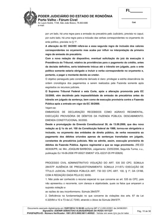 PODER JUDICIÁRIO DO ESTADO DE RONDÔNIA
Porto Velho - Fórum Cível
Av Lauro Sodré, 1728, São João Bosco, 76.803-686
e-mail:
Fl.______
_________________________
Cad.
Documento assinado digitalmente em 15/07/2014 13:39:08 conforme MP nº 2.200-2/2001 de 24/08/2001.
Signatário: EDENIR SEBASTIAO ALBUQUERQUE DA ROSA:1011227
PVH2FAZPU-03 - Número Verificador: 1001.2013.0002.6811.405522 - Validar em www.tjro.jus.br/adoc
Pág. 15 de 38
por um lado, há uma regra para a emissão do precatório pelo Judiciário, prevista no caput;
por outro lado, há uma regra para a inclusão das verbas correspondentes no orçamento do
ente político, prevista no § 1º.
A alteração da EC 30/2000 refere-se a essa segunda regra de inclusão dos valores
correspondentes no orçamento mas acaba por influir na interpretação da primeira
regra de emissão do precatório.
Com a nova redação do dispositivo, eventual solicitação do juiz da execução à
Presidência do Tribunal, relativa às providências para o pagamento do crédito, antes
da decisão definitiva, seria totalmente inócua até o trânsito em julgado, pois o ente
político somente estaria obrigado a incluir a verba correspondente no orçamento e,
portanto, a pagar o montante devido ao credor.
O objetivo perseguido pelo constituinte derivado é claro: privilegiar a estrita observância da
ordem cronológica dos pagamentos a serem realizados pela Fazenda somente após
esgotados os recursos judiciais.
O Supremo Tribunal Federal e esta Corte, após a alteração promovida pela EC
33/2000, vêm decidindo pela impossibilidade de emissão de precatórios antes do
trânsito em julgado da sentença, bem como de execução provisória contra a Fazenda
Pública após a entrada em vigor da EC 30/2000.
Vejam-se:
EMBARGOS DE DECLARAÇÃO RECEBIDOS COMO AGRAVO REGIMENTAL.
EXECUÇÃO PROVISÓRIA DE DÉBITOS DA FAZENDA PÚBLICA. DESCABIMENTO.
EMENDA CONSTITUCIONAL 30/2000.
Desde a promulgação da Emenda Constitucional 30, de 13.09.2000, que deu nova
redação ao § 1o do art. 100 da Constituição federal de 1988, tornou-se obrigatória a
inclusão, no orçamento das entidades de direito público, de verba necessária ao
pagamento dos débitos oriundos apenas de sentenças transitadas em julgado,
constantes de precatórios judiciais. Não se admite, assim, execução provisória de
débitos da Fazenda Pública. Agravo regimental a que se nega provimento. (RE-ED
463936/PR, rel. Min. JOAQUIM BARBOSA, Julgamento: 23/05/2006, Segunda Turma, v.u.,
publicação DJ 16-06-2006 PP-00027 EMENT VOL-02237-05 PP-00829)
PROCESSO CIVIL ADMINISTRATIVO VIOLAÇÃO DO ART. 535 DO CPC: SÚMULA
284/STF AUSÊNCIA DE PREQUESTIONAMENTO: SÚMULA 211/STJ EXECUÇÃO DE
TÍTULO JUDICIAL FAZENDA PÚBLICA ART. 730 DO CPC ART. 100, § 1º, DA CF/88,
COM A REDAÇÃO DADA PELA EC 30/00.
1. Não pode ser conhecido o recurso especial no que concerne ao art. 535 do CPC, pois
não apresentou o recorrente, com clareza e objetividade, quais os fatos que amparam a
suposta violação e
as razões do seu inconformismo. Súmula 284/STF.
2. Deficiência na fundamentação no que concerne às violações dos arts. 67 da Lei
4.320/64 e 10 e 73 da LC 73/93, atraindo o óbice da Súmula 284/STF.
 