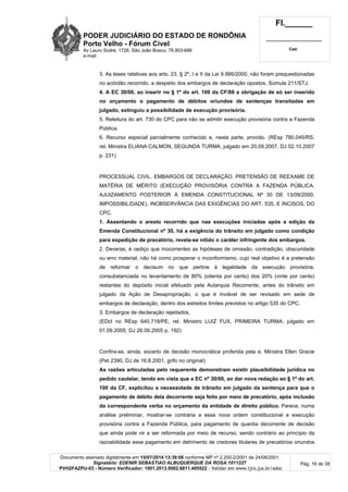 PODER JUDICIÁRIO DO ESTADO DE RONDÔNIA
Porto Velho - Fórum Cível
Av Lauro Sodré, 1728, São João Bosco, 76.803-686
e-mail:
Fl.______
_________________________
Cad.
Documento assinado digitalmente em 15/07/2014 13:39:08 conforme MP nº 2.200-2/2001 de 24/08/2001.
Signatário: EDENIR SEBASTIAO ALBUQUERQUE DA ROSA:1011227
PVH2FAZPU-03 - Número Verificador: 1001.2013.0002.6811.405522 - Validar em www.tjro.jus.br/adoc
Pág. 16 de 38
3. As teses relativas aos arts. 23, § 2º, I e II da Lei 9.995/2000, não foram prequestionadas
no acórdão recorrido, a despeito dos embargos de declaração opostos. Súmula 211/STJ.
4. A EC 30/00, ao inserir no § 1º do art. 100 da CF/88 a obrigação de só ser inserido
no orçamento o pagamento de débitos oriundos de sentenças transitadas em
julgado, extinguiu a possibilidade de execução provisória.
5. Releitura do art. 730 do CPC para não se admitir execução provisória contra a Fazenda
Pública.
6. Recurso especial parcialmente conhecido e, nesta parte, provido. (REsp 780.045/RS,
rel. Ministra ELIANA CALMON, SEGUNDA TURMA, julgado em 20.09.2007, DJ 02.10.2007
p. 231)
PROCESSUAL CIVIL. EMBARGOS DE DECLARAÇÃO. PRETENSÃO DE REEXAME DE
MATÉRIA DE MÉRITO (EXECUÇÃO PROVISÓRIA CONTRA A FAZENDA PÚBLICA.
AJUIZAMENTO POSTERIOR À EMENDA CONSTITUCIONAL Nº 30 DE 13/09/2000.
IMPOSSIBILIDADE). INOBSERVÂNCIA DAS EXIGÊNCIAS DO ART. 535, E INCISOS, DO
CPC.
1. Assentando o aresto recorrido que nas execuções iniciadas após a edição da
Emenda Constitucional nº 30, há a exigência do trânsito em julgado como condição
para expedição de precatório, revela-se nítido o caráter infringente dos embargos.
2. Deveras, é cediço que inocorrentes as hipóteses de omissão, contradição, obscuridade
ou erro material, não há como prosperar o inconformismo, cujo real objetivo é a pretensão
de reformar o decisum no que pertine à legalidade da execução provisória,
consubstanciada no levantamento de 80% (oitenta por cento) dos 20% (vinte por cento)
restantes do depósito inicial efetuado pela Autarquia Recorrente, antes do trânsito em
julgado da Ação de Desapropriação, o que é inviável de ser revisado em sede de
embargos de declaração, dentro dos estreitos limites previstos no artigo 535 do CPC.
3. Embargos de declaração rejeitados.
(EDcl no REsp 640.718/PE, rel. Ministro LUIZ FUX, PRIMEIRA TURMA, julgado em
01.09.2005, DJ 26.09.2005 p. 192)
Confira-se, ainda, excerto de decisão monocrática proferida pela e. Ministra Ellen Gracie
(Pet 2390, DJ de 16.8.2001, grifo no original):
As razões articuladas pelo requerente demonstram existir plausibilidade jurídica no
pedido cautelar, tendo em vista que a EC nº 30/00, ao dar nova redação ao § 1º do art.
100 da CF, explicitou a necessidade de trânsito em julgado da sentença para que o
pagamento de débito dela decorrente seja feito por meio de precatório, após inclusão
da correspondente verba no orçamento da entidade de direito público. Parece, numa
análise preliminar, mostrar-se contrária a essa nova ordem constitucional a execução
provisória contra a Fazenda Pública, para pagamento de quantia decorrente de decisão
que ainda pode vir a ser reformada por meio de recurso, sendo contrário ao princípio da
razoabilidade esse pagamento em detrimento de credores titulares de precatórios oriundos
 