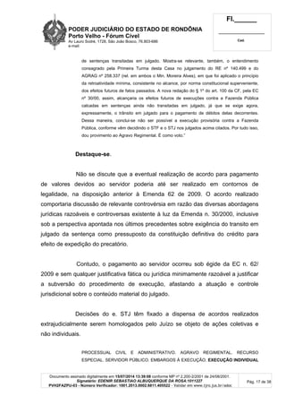 PODER JUDICIÁRIO DO ESTADO DE RONDÔNIA
Porto Velho - Fórum Cível
Av Lauro Sodré, 1728, São João Bosco, 76.803-686
e-mail:
Fl.______
_________________________
Cad.
Documento assinado digitalmente em 15/07/2014 13:39:08 conforme MP nº 2.200-2/2001 de 24/08/2001.
Signatário: EDENIR SEBASTIAO ALBUQUERQUE DA ROSA:1011227
PVH2FAZPU-03 - Número Verificador: 1001.2013.0002.6811.405522 - Validar em www.tjro.jus.br/adoc
Pág. 17 de 38
de sentenças transitadas em julgado. Mostra-se relevante, também, o entendimento
consagrado pela Primeira Turma desta Casa no julgamento do RE nº 140.499 e do
AGRAG nº 258.337 (rel. em ambos o Min. Moreira Alves), em que foi aplicado o princípio
da retroatividade mínima, consistente no alcance, por norma constitucional superveniente,
dos efeitos futuros de fatos passados. A nova redação do § 1º do art. 100 da CF, pela EC
nº 30/00, assim, alcançaria os efeitos futuros de execuções contra a Fazenda Pública
calcadas em sentenças ainda não transitadas em julgado, já que se exige agora,
expressamente, o trânsito em julgado para o pagamento de débitos delas decorrentes.
Dessa maneira, conclui-se não ser possível a execução provisória contra a Fazenda
Pública, conforme vêm decidindo o STF e o STJ nos julgados acima citados. Por tudo isso,
dou provimento ao Agravo Regimental. É como voto.”
Destaque-se.
Não se discute que a eventual realização de acordo para pagamento
de valores devidos ao servidor poderia até ser realizado em contornos de
legalidade, na disposição anterior à Emenda 62 de 2009. O acordo realizado
comportaria discussão de relevante controvérsia em razão das diversas abordagens
jurídicas razoáveis e controversas existente à luz da Emenda n. 30/2000, inclusive
sob a perspectiva apontada nos últimos precedentes sobre exigência do transito em
julgado da sentença como pressuposto da constituição definitiva do crédito para
efeito de expedição do precatório.
Contudo, o pagamento ao servidor ocorreu sob égide da EC n. 62/
2009 e sem qualquer justificativa fática ou jurídica minimamente razoável a justificar
a subversão do procedimento de execução, afastando a atuação e controle
jurisdicional sobre o conteúdo material do julgado.
Decisões do e. STJ têm fixado a dispensa de acordos realizados
extrajudicialmente serem homologados pelo Juízo se objeto de ações coletivas e
não individuais.
PROCESSUAL CIVIL E ADMINISTRATIVO. AGRAVO REGIMENTAL. RECURSO
ESPECIAL. SERVIDOR PÚBLICO. EMBARGOS À EXECUÇÃO. EXECUÇÃO INDIVIDUAL
 
