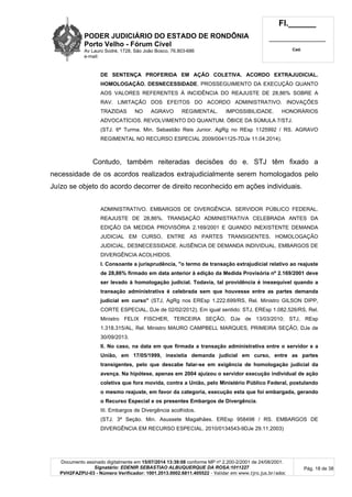 PODER JUDICIÁRIO DO ESTADO DE RONDÔNIA
Porto Velho - Fórum Cível
Av Lauro Sodré, 1728, São João Bosco, 76.803-686
e-mail:
Fl.______
_________________________
Cad.
Documento assinado digitalmente em 15/07/2014 13:39:08 conforme MP nº 2.200-2/2001 de 24/08/2001.
Signatário: EDENIR SEBASTIAO ALBUQUERQUE DA ROSA:1011227
PVH2FAZPU-03 - Número Verificador: 1001.2013.0002.6811.405522 - Validar em www.tjro.jus.br/adoc
Pág. 18 de 38
DE SENTENÇA PROFERIDA EM AÇÃO COLETIVA. ACORDO EXTRAJUDICIAL.
HOMOLOGAÇÃO. DESNECESSIDADE. PROSSEGUIMENTO DA EXECUÇÃO QUANTO
AOS VALORES REFERENTES À INCIDÊNCIA DO REAJUSTE DE 28,86% SOBRE A
RAV. LIMITAÇÃO DOS EFEITOS DO ACORDO ADMINISTRATIVO. INOVAÇÕES
TRAZIDAS NO AGRAVO REGIMENTAL. IMPOSSIBILIDADE. HONORÁRIOS
ADVOCATÍCIOS. REVOLVIMENTO DO QUANTUM. ÓBICE DA SÚMULA 7/STJ.
(STJ. 6ª Turma. Min. Sebastião Reis Junior. AgRg no REsp 1125992 / RS. AGRAVO
REGIMENTAL NO RECURSO ESPECIAL 2009/0041125-7DJe 11.04.2014).
Contudo, também reiteradas decisões do e. STJ têm fixado a
necessidade de os acordos realizados extrajudicialmente serem homologados pelo
Juízo se objeto do acordo decorrer de direito reconhecido em ações individuais.
ADMINISTRATIVO. EMBARGOS DE DIVERGÊNCIA. SERVIDOR PÚBLICO FEDERAL.
REAJUSTE DE 28,86%. TRANSAÇÃO ADMINISTRATIVA CELEBRADA ANTES DA
EDIÇÃO DA MEDIDA PROVISÓRIA 2.169/2001 E QUANDO INEXISTENTE DEMANDA
JUDICIAL EM CURSO, ENTRE AS PARTES TRANSIGENTES. HOMOLOGAÇÃO
JUDICIAL. DESNECESSIDADE. AUSÊNCIA DE DEMANDA INDIVIDUAL. EMBARGOS DE
DIVERGÊNCIA ACOLHIDOS.
I. Consoante a jurisprudência, "o termo de transação extrajudicial relativo ao reajuste
de 28,86% firmado em data anterior à edição da Medida Provisória nº 2.169/2001 deve
ser levado à homologação judicial. Todavia, tal providência é inexequível quando a
transação administrativa é celebrada sem que houvesse entre as partes demanda
judicial em curso" (STJ, AgRg nos EREsp 1.222.699/RS, Rel. Ministro GILSON DIPP,
CORTE ESPECIAL, DJe de 02/02/2012). Em igual sentido: STJ, EREsp 1.082.526/RS, Rel.
Ministro FELIX FISCHER, TERCEIRA SEÇÃO, DJe de 13/03/2010; STJ, REsp
1.318.315/AL, Rel. Ministro MAURO CAMPBELL MARQUES, PRIMEIRA SEÇÃO, DJe de
30/09/2013.
II. No caso, na data em que firmada a transação administrativa entre o servidor e a
União, em 17/05/1999, inexistia demanda judicial em curso, entre as partes
transigentes, pelo que descabe falar-se em exigência de homologação judicial da
avença. Na hipótese, apenas em 2004 ajuizou o servidor execução individual de ação
coletiva que fora movida, contra a União, pelo Ministério Público Federal, postulando
o mesmo reajuste, em favor da categoria, execução esta que foi embargada, gerando
o Recurso Especial e os presentes Embargos de Divergência.
III. Embargos de Divergência acolhidos.
(STJ. 3ª Seção. Min. Asussete Magalhães. EREsp 958498 / RS. EMBARGOS DE
DIVERGÊNCIA EM RECURSO ESPECIAL. 2010/0134543-9DJe 29.11.2003)
 