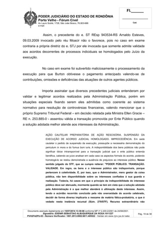 PODER JUDICIÁRIO DO ESTADO DE RONDÔNIA
Porto Velho - Fórum Cível
Av Lauro Sodré, 1728, São João Bosco, 76.803-686
e-mail:
Fl.______
_________________________
Cad.
Documento assinado digitalmente em 15/07/2014 13:39:08 conforme MP nº 2.200-2/2001 de 24/08/2001.
Signatário: EDENIR SEBASTIAO ALBUQUERQUE DA ROSA:1011227
PVH2FAZPU-03 - Número Verificador: 1001.2013.0002.6811.405522 - Validar em www.tjro.jus.br/adoc
Pág. 19 de 38
Assim, o precedente do e. ST REsp 943534-RS Arnaldo Esteves,
09.03.2009 invocado pelo réu Moacir não o favorece, pois no caso em exame
contraria a própria diretriz do e. STJ por ele invocada que somente admite validade
aos acordos decorrentes de processos indiciduais se homologados pelo Juízo da
execução.
No caso em exame foi subvertido maliciosamente o processamento da
execução para que Burton obtivesse o pagamento antecipado valendo-se de
contribuições, omissões e deficiências das atuações de outros agentes públicos.
Importa assinalar que diversos precedentes judiciais entenderam por
validar e legitimar acordos realizados pela Administração Pública, porém em
situações especiais fixando serem eles admitidas como coerente ao sistema
normativo para resolução de controvérsias financeiras, valendo mencionar que o
próprio Supremo Tribunal Federal – em decisão relatada pela Ministra Ellen Gracie –
RE n. 253.885-0 - assentou válida a transação promovida por Ente Público quando
a solução adotada melhor atende aos interesses da Administração.
AÇÃO CAUTELAR PREPARATÓRIA DE AÇÃO RESCISÓRIA. SUSPENSÃO DA
EXECUÇÃO DE ACORDO JUDICIAL HOMOLOGADO. IMPROCEDÊNCIA. Em sede
cautelar o pedido de suspensão da execução, pressupõe a necessária demonstração do
periculum in mora e do fumus boni iuris. A indisponibilidade dos bens públicos não pode
significar óbice intransponível para a transação judicial que o ente público entenda
benéfica, cabendo ao juízo analisar em cada caso os aspectos formais do acordo, podendo
homologá-lo se restou demonstrada a ausência de prejuízos ao interesse público. Nesse
sentido julgado do STF, que se cumpre reiterar: "PODER PÚBLICO. TRANSAÇÃO.
VALIDADE. Em regra, os bens e o interesse público são indisponíveis, porque
pertencem à coletividade. É, por isso, que o Administrador, mero gestor da coisa
pública, não tem disponibilidade sobre os interesses confiados à sua guarda e
realização. Todavia, há casos em que o princípio da indisponibilidade do interesse
público deve ser atenuado, mormente quando se tem em vista que a solução adotada
pela Administração é a que melhor atenderá à ultimação deste interesse. Assim,
tendo o acórdão recorrido concluído pela não onerosidade do acordo celebrado,
decidir de forma diversa implicaria o reexame de matéria fático-probatória, o que é
vedado nesta instância recursal (Súm. 279/STF). Recurso extraordinário não
 
