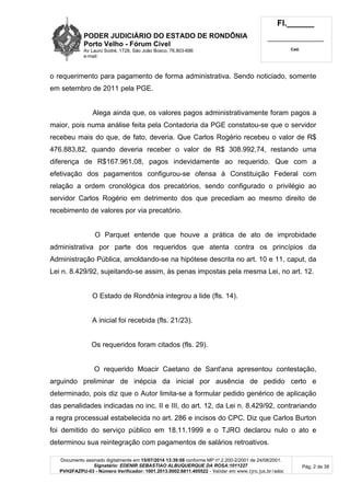 PODER JUDICIÁRIO DO ESTADO DE RONDÔNIA
Porto Velho - Fórum Cível
Av Lauro Sodré, 1728, São João Bosco, 76.803-686
e-mail:
Fl.______
_________________________
Cad.
Documento assinado digitalmente em 15/07/2014 13:39:08 conforme MP nº 2.200-2/2001 de 24/08/2001.
Signatário: EDENIR SEBASTIAO ALBUQUERQUE DA ROSA:1011227
PVH2FAZPU-03 - Número Verificador: 1001.2013.0002.6811.405522 - Validar em www.tjro.jus.br/adoc
Pág. 2 de 38
o requerimento para pagamento de forma administrativa. Sendo noticiado, somente
em setembro de 2011 pela PGE.
Alega ainda que, os valores pagos administrativamente foram pagos a
maior, pois numa análise feita pela Contadoria da PGE constatou-se que o servidor
recebeu mais do que, de fato, deveria. Que Carlos Rogério recebeu o valor de R$
476.883,82, quando deveria receber o valor de R$ 308.992,74, restando uma
diferença de R$167.961,08, pagos indevidamente ao requerido. Que com a
efetivação dos pagamentos configurou-se ofensa à Constituição Federal com
relação a ordem cronológica dos precatórios, sendo configurado o privilégio ao
servidor Carlos Rogério em detrimento dos que precediam ao mesmo direito de
recebimento de valores por via precatório.
O Parquet entende que houve a prática de ato de improbidade
administrativa por parte dos requeridos que atenta contra os princípios da
Administração Pública, amoldando-se na hipótese descrita no art. 10 e 11, caput, da
Lei n. 8.429/92, sujeitando-se assim, às penas impostas pela mesma Lei, no art. 12.
O Estado de Rondônia integrou a lide (fls. 14).
A inicial foi recebida (fls. 21/23).
Os requeridos foram citados (fls. 29).
O requerido Moacir Caetano de Sant'ana apresentou contestação,
arguindo preliminar de inépcia da inicial por ausência de pedido certo e
determinado, pois diz que o Autor limita-se a formular pedido genérico de aplicação
das penalidades indicadas no inc. II e III, do art. 12, da Lei n. 8.429/92, contrariando
a regra processual estabelecida no art. 286 e incisos do CPC. Diz que Carlos Burton
foi demitido do serviço público em 18.11.1999 e o TJRO declarou nulo o ato e
determinou sua reintegração com pagamentos de salários retroativos.
 