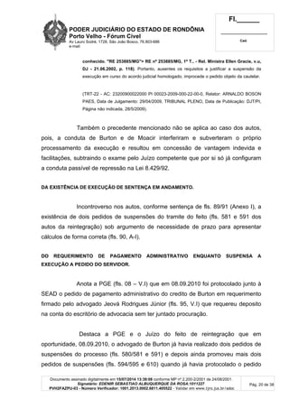 PODER JUDICIÁRIO DO ESTADO DE RONDÔNIA
Porto Velho - Fórum Cível
Av Lauro Sodré, 1728, São João Bosco, 76.803-686
e-mail:
Fl.______
_________________________
Cad.
Documento assinado digitalmente em 15/07/2014 13:39:08 conforme MP nº 2.200-2/2001 de 24/08/2001.
Signatário: EDENIR SEBASTIAO ALBUQUERQUE DA ROSA:1011227
PVH2FAZPU-03 - Número Verificador: 1001.2013.0002.6811.405522 - Validar em www.tjro.jus.br/adoc
Pág. 20 de 38
conhecido. "RE 253885/MG"> RE nº 253885/MG, 1ª T.. - Rel. Ministra Ellen Gracie, v.u,
DJ - 21.06.2002, p. 118). Portanto, ausentes os requisitos a justificar a suspensão da
execução em curso do acordo judicial homologado, improcede o pedido objeto da cautelar.
(TRT-22 - AC: 23200900022000 PI 00023-2009-000-22-00-0, Relator: ARNALDO BOSON
PAES, Data de Julgamento: 29/04/2009, TRIBUNAL PLENO, Data de Publicação: DJT/PI,
Página não indicada, 28/5/2009).
Também o precedente mencionado não se aplica ao caso dos autos,
pois, a conduta de Burton e de Moacir interferiram e subverteram o próprio
processamento da execução e resultou em concessão de vantagem indevida e
facilitações, subtraindo o exame pelo Juízo competente que por si só já configuram
a conduta passível de repressão na Lei 8.429/92.
DA EXISTÊNCIA DE EXECUÇÃO DE SENTENÇA EM ANDAMENTO.
Incontroverso nos autos, conforme sentença de fls. 89/91 (Anexo I), a
existência de dois pedidos de suspensões do tramite do feito (fls. 581 e 591 dos
autos da reintegração) sob argumento de necessidade de prazo para apresentar
cálculos de forma correta (fls. 90, A-I).
DO REQUERIMENTO DE PAGAMENTO ADMINISTRATIVO ENQUANTO SUSPENSA A
EXECUÇÃO A PEDIDO DO SERVIDOR.
Anota a PGE (fls. 08 – V.I) que em 08.09.2010 foi protocolado junto à
SEAD o pedido de pagamento administrativo do credito de Burton em requerimento
firmado pelo advogado Jeová Rodrigues Júnior (fls. 95, V.I) que requereu deposito
na conta do escritório de advocacia sem ter juntado procuração.
Destaca a PGE e o Juízo do feito de reintegração que em
oportunidade, 08.09.2010, o advogado de Burton já havia realizado dois pedidos de
suspensões do processo (fls. 580/581 e 591) e depois ainda promoveu mais dois
pedidos de suspensões (fls. 594/595 e 610) quando já havia protocolado o pedido
 