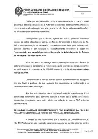 PODER JUDICIÁRIO DO ESTADO DE RONDÔNIA
Porto Velho - Fórum Cível
Av Lauro Sodré, 1728, São João Bosco, 76.803-686
e-mail:
Fl.______
_________________________
Cad.
Documento assinado digitalmente em 15/07/2014 13:39:08 conforme MP nº 2.200-2/2001 de 24/08/2001.
Signatário: EDENIR SEBASTIAO ALBUQUERQUE DA ROSA:1011227
PVH2FAZPU-03 - Número Verificador: 1001.2013.0002.6811.405522 - Validar em www.tjro.jus.br/adoc
Pág. 22 de 38
Teria que ser presumido contra o que comumente ocorre (“id quod
plerumque accidit”) a situação de o Autor ser considerado absolutamente alheio aos
procedimentos adotados pelo seu advogado e de não lhe ter sido possível interferir
no resultado que o beneficia ilicitamente.
Inimaginável que o Burton, agente de polícia, pudesse realmente
ignorar as ações adotadas por Jeová, e o fato de ter assinado o documento de fls.
149 – nova procuração ao advogado com poderes específicos para transacionar,
celebrar acordos e dar quitação e, especificamente constando o poder de
“representa-lo em especial perante a Secretaria de Administração do Estado
de Rondônia”. Isso em 08.09.2010.
Ora, ao tempo da outorga dessa procuração específica, Burton já
estava reintegrado e percebendo a remuneração pelo exercício do cargo, conforme
se verifica pelos documentos de fls. 109/112 (Anexo I), pois foi reintegrado em 05 de
março de 2009.
Desqualifica-se a tese do Réu de ignorar o procedimento do advogado
em seu favor a pretexto de que somente lhe interessaria a reintegração e a
remuneração do exercício cargo.
Por fim, é indiscutível que foi o beneficiário do procedimento. E foi
beneficiado ilicitamente, pois, conforme assinala a inicial, pois a conta apresentada
apresentou divergência, para maior, óbvio, em relação ao que a PGE entendia
devida ao Réu.
DO CALCULO ELABORADO ADMINISTRATIVAMENTE PELA CONTADORIA DA FOLHA DE
PAGAMENTO. ILEGITIMO EXAME JURIDICO DAS PARCELAS A SEREM INCLUIDAS.
A defesa do réu Moacir anota que o relatório da Contadoria da PGE
(fls. 14/17) afirma ter sido realizado pagamento superior ao devido, dizendo porém
 