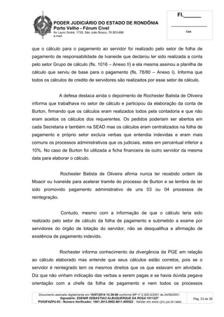 PODER JUDICIÁRIO DO ESTADO DE RONDÔNIA
Porto Velho - Fórum Cível
Av Lauro Sodré, 1728, São João Bosco, 76.803-686
e-mail:
Fl.______
_________________________
Cad.
Documento assinado digitalmente em 15/07/2014 13:39:08 conforme MP nº 2.200-2/2001 de 24/08/2001.
Signatário: EDENIR SEBASTIAO ALBUQUERQUE DA ROSA:1011227
PVH2FAZPU-03 - Número Verificador: 1001.2013.0002.6811.405522 - Validar em www.tjro.jus.br/adoc
Pág. 23 de 38
que o cálculo para o pagamento ao servidor foi realizado pelo setor de folha de
pagamento de responsabilidade de Ivaneide que declarou ter sido realizada a conta
pelo setor Grupo de cálculo (fls. 1016 – Anexo II) e ela mesma assinou a planilha de
cálculo que serviu de base para o pagamento (fls. 78/80 – Anexo I). Informa que
todos os cálculos de credito de servidores são realizados por esse setor de cálculo.
A defesa destaca ainda o depoimento de Rochester Batista de Oliveira
informa que trabalhava no setor de cálculo e participou da elaboração da conta de
Burton, firmando que os cálculos eram realizados todos pela contadoria e que não
eram aceitos os cálculos dos requerentes. Os pedidos poderiam ser abertos em
cada Secretaria e também na SEAD mas os cálculos eram centralizados na folha de
pagamento e próprio setor excluía verbas que entendia indevidas e eram mais
comuns os processos administrativos que os judiciais, estes em percentual inferior a
10%. No caso de Burton foi utilizada a ficha financeira de outro servidor da mesma
data para elaborar o cálculo.
Rochester Batista de Oliveira afirma nunca ter recebido ordem de
Moacir ou Ivaneide para acelerar tramite do processo de Burton e se lembra de ter
sido promovido pagamento administrativo de uns 03 ou 04 processos de
reintegração.
Contudo, mesmo com a informação de que o cálculo teria sido
realizado pelo setor de cálculo da folha de pagamento e submetido a exame por
servidores do órgão de lotação do servidor, não se desqualifica a afirmação de
existência de pagamento indevido.
Rochester informa conhecimento da divergência da PGE em relação
ao cálculo elaborado mas entende que seus cálculos estão corretos, pois se o
servidor é reintegrado tem os mesmos direitos que os que estavam em atividade.
Diz que não vinham indicação das verbas a serem pagas e se havia dúvida pegava
orientação com a chefe da folha de pagamento e nem todos os processos
 