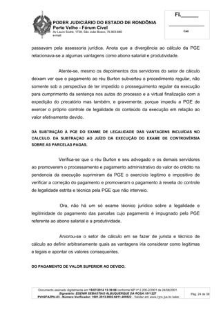 PODER JUDICIÁRIO DO ESTADO DE RONDÔNIA
Porto Velho - Fórum Cível
Av Lauro Sodré, 1728, São João Bosco, 76.803-686
e-mail:
Fl.______
_________________________
Cad.
Documento assinado digitalmente em 15/07/2014 13:39:08 conforme MP nº 2.200-2/2001 de 24/08/2001.
Signatário: EDENIR SEBASTIAO ALBUQUERQUE DA ROSA:1011227
PVH2FAZPU-03 - Número Verificador: 1001.2013.0002.6811.405522 - Validar em www.tjro.jus.br/adoc
Pág. 24 de 38
passavam pela assessoria jurídica. Anota que a divergência ao cálculo da PGE
relacionava-se a algumas vantagens como abono salarial e produtividade.
Atente-se, mesmo os depoimentos dos servidores do setor de cálculo
deixam ver que o pagamento ao réu Burton subverteu o procedimento regular, não
somente sob a perspectiva de ter impedido o prosseguimento regular da execução
para cumprimento da sentença nos autos do processo e a virtual finalização com a
expedição do precatório mas também, e gravemente, porque impediu a PGE de
exercer o próprio controle de legalidade do conteúdo da execução em relação ao
valor efetivamente devido.
DA SUBTRAÇÃO À PGE DO EXAME DE LEGALIDADE DAS VANTAGENS INCLUÍDAS NO
CALCULO. DA SUBTRAÇAO AO JUÍZO DA EXECUÇÃO DO EXAME DE CONTROVÉRSIA
SOBRE AS PARCELAS PAGAS.
Verifica-se que o réu Burton e seu advogado e os demais servidores
ao promoverem o processamento e pagamento administrativo do valor do crédito na
pendencia da execução suprimiram da PGE o exercício legitimo e impositivo de
verificar a correção do pagamento e promoveram o pagamento à revelia do controle
de legalidade estrita e técnica pela PGE que não interveio.
Ora, não há um só exame técnico jurídico sobre a legalidade e
legitimidade do pagamento das parcelas cujo pagamento é impugnado pelo PGE
referente ao abono salarial e a produtividade.
Arvorou-se o setor de cálculo em se fazer de jurista e técnico de
cálculo ao definir arbitrariamente quais as vantagens iria considerar como legitimas
e legais e apontar os valores consequentes.
DO PAGAMENTO DE VALOR SUPERIOR AO DEVIDO.
 