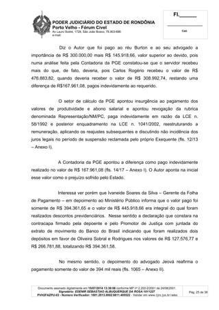 PODER JUDICIÁRIO DO ESTADO DE RONDÔNIA
Porto Velho - Fórum Cível
Av Lauro Sodré, 1728, São João Bosco, 76.803-686
e-mail:
Fl.______
_________________________
Cad.
Documento assinado digitalmente em 15/07/2014 13:39:08 conforme MP nº 2.200-2/2001 de 24/08/2001.
Signatário: EDENIR SEBASTIAO ALBUQUERQUE DA ROSA:1011227
PVH2FAZPU-03 - Número Verificador: 1001.2013.0002.6811.405522 - Validar em www.tjro.jus.br/adoc
Pág. 25 de 38
Diz o Autor que foi pago ao réu Burton e ao seu advogado a
importância de R$ 300.000,00 mais R$ 145.918,66, valor superior ao devido, pois
numa análise feita pela Contadoria da PGE constatou-se que o servidor recebeu
mais do que, de fato, deveria, pois Carlos Rogério recebeu o valor de R$
476.883,82, quando deveria receber o valor de R$ 308.992,74, restando uma
diferença de R$167.961,08, pagos indevidamente ao requerido.
O setor de cálculo da PGE apontou insurgência ao pagamento dos
valores de produtividade e abono salarial e apontou revogação da rubrica
denominada Representação/NM/PC, paga indevidamente em razão da LCE n.
58/1992 e posterior enquadramento na LCE n. 1041/2002, reestruturando a
remuneração, aplicando os reajustes subsequentes e discutindo não incidência dos
juros legais no período de suspensão reclamada pelo próprio Exequente (fls. 12/13
– Anexo I).
A Contadoria da PGE apontou a diferença como pago indevidamente
realizado no valor de R$ 167.961,08 (fls. 14/17 – Anexo I). O Autor aponta na inicial
esse valor como o prejuízo sofrido pelo Estado.
Interessa ver porém que Ivaneide Soares da Silva – Gerente da Folha
de Pagamento – em depoimento ao Ministério Público informa que o valor pago foi
somente de R$ 394.361,65 e o valor de R$ 445.918,66 era integral do qual foram
realizados descontos previdenciários. Nesse sentido a declaração que constara na
contracapa firmado pela depoente e pelo Promotor de Justiça com juntada do
extrato de movimento do Banco do Brasil indicando que foram realizados dois
depósitos em favor de Oliveira Sobral e Rodrigues nos valores de R$ 127.576,77 e
R$ 266.781,88, totalizando R$ 394.361,58.
No mesmo sentido, o depoimento do advogado Jeová reafirma o
pagamento somente do valor de 394 mil reais (fls. 1065 – Anexo II).
 