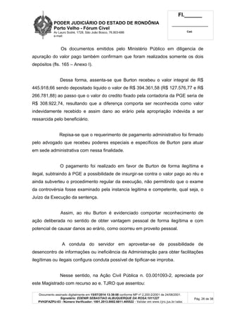 PODER JUDICIÁRIO DO ESTADO DE RONDÔNIA
Porto Velho - Fórum Cível
Av Lauro Sodré, 1728, São João Bosco, 76.803-686
e-mail:
Fl.______
_________________________
Cad.
Documento assinado digitalmente em 15/07/2014 13:39:08 conforme MP nº 2.200-2/2001 de 24/08/2001.
Signatário: EDENIR SEBASTIAO ALBUQUERQUE DA ROSA:1011227
PVH2FAZPU-03 - Número Verificador: 1001.2013.0002.6811.405522 - Validar em www.tjro.jus.br/adoc
Pág. 26 de 38
Os documentos emitidos pelo Ministério Público em diligencia de
apuração do valor pago também confirmam que foram realizados somente os dois
depósitos (fls. 165 – Anexo I).
Dessa forma, assenta-se que Burton recebeu o valor integral de R$
445.918,66 sendo depositado liquido o valor de R$ 394.361,58 (R$ 127.576,77 e R$
266.781,88) ao passo que o valor do credito fixado pela contadoria da PGE seria de
R$ 308.922,74, resultando que a diferença comporta ser reconhecida como valor
indevidamente recebido e assim dano ao erário pela apropriação indevida a ser
ressarcida pelo beneficiário.
Repisa-se que o requerimento de pagamento administrativo foi firmado
pelo advogado que recebeu poderes especiais e específicos de Burton para atuar
em sede administrativa com nessa finalidade.
O pagamento foi realizado em favor de Burton de forma ilegítima e
ilegal, subtraindo à PGE a possibilidade de insurgir-se contra o valor pago ao réu e
ainda subverteu o procedimento regular da execução, não permitindo que o exame
da controvérsia fosse examinado pela instancia legitima e competente, qual seja, o
Juízo da Execução da sentença.
Assim, ao réu Burton é evidenciado comportar reconhecimento de
ação deliberada no sentido de obter vantagem pessoal de forma ilegítima e com
potencial de causar danos ao erário, como ocorreu em proveito pessoal.
A conduta do servidor em aproveitar-se de possibilidade de
desencontro de informações ou ineficiência da Administração para obter facilitações
ilegítimas ou ilegais configura conduta possível de tipificar-se improba.
Nesse sentido, na Ação Civil Pública n. 03.001093-2, apreciada por
este Magistrado com recurso ao e. TJRO que assentou:
 