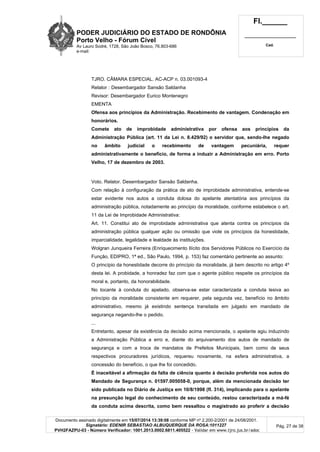 PODER JUDICIÁRIO DO ESTADO DE RONDÔNIA
Porto Velho - Fórum Cível
Av Lauro Sodré, 1728, São João Bosco, 76.803-686
e-mail:
Fl.______
_________________________
Cad.
Documento assinado digitalmente em 15/07/2014 13:39:08 conforme MP nº 2.200-2/2001 de 24/08/2001.
Signatário: EDENIR SEBASTIAO ALBUQUERQUE DA ROSA:1011227
PVH2FAZPU-03 - Número Verificador: 1001.2013.0002.6811.405522 - Validar em www.tjro.jus.br/adoc
Pág. 27 de 38
TJRO. CÂMARA ESPECIAL. AC-ACP n. 03.001093-4
Relator : Desembargador Sansão Saldanha
Revisor: Desembargador Eurico Montenegro
EMENTA
Ofensa aos princípios da Administração. Recebimento de vantagem. Condenação em
honorários.
Comete ato de improbidade administrativa por ofensa aos princípios da
Administração Pública (art. 11 da Lei n. 8.429/92) o servidor que, sendo-lhe negado
no âmbito judicial o recebimento de vantagem pecuniária, requer
administrativamente o benefício, de forma a induzir a Administração em erro. Porto
Velho, 17 de dezembro de 2003.
Voto. Relator. Desembargador Sansão Saldanha.
Com relação à configuração da prática de ato de improbidade administrativa, entende-se
estar evidente nos autos a conduta dolosa do apelante atentatória aos princípios da
administração pública, notadamente ao princípio da moralidade, conforme estabelece o art.
11 da Lei de Improbidade Administrativa:
Art. 11. Constitui ato de improbidade administrativa que atenta contra os princípios da
administração pública qualquer ação ou omissão que viole os princípios da honestidade,
imparcialidade, legalidade e lealdade às instituições.
Wolgran Junqueira Ferreira (Enriquecimento Ilícito dos Servidores Públicos no Exercício da
Função, EDIPRO, 1ª ed., São Paulo, 1994, p. 153) faz comentário pertinente ao assunto:
O princípio da honestidade decorre do princípio da moralidade, já bem descrito no artigo 4º
desta lei. A probidade, a honradez faz com que o agente público respeite os princípios da
moral e, portanto, da honorabilidade.
No tocante à conduta do apelado, observa-se estar caracterizada a conduta lesiva ao
princípio da moralidade consistente em requerer, pela segunda vez, benefício no âmbito
administrativo, mesmo já existindo sentença transitada em julgado em mandado de
segurança negando-lhe o pedido.
...
Entretanto, apesar da existência da decisão acima mencionada, o apelante agiu induzindo
a Administração Pública a erro e, diante do arquivamento dos autos de mandado de
segurança e com a troca de mandatos de Prefeitos Municipais, bem como de seus
respectivos procuradores jurídicos, requereu novamente, na esfera administrativa, a
concessão do benefício, o que lhe foi concedido.
É inaceitável a afirmação da falta de ciência quanto à decisão proferida nos autos do
Mandado de Segurança n. 01597.005058-0, porque, além da mencionada decisão ter
sido publicada no Diário de Justiça em 10/8/1998 (fl. 314), implicando para o apelante
na presunção legal do conhecimento de seu conteúdo, restou caracterizada a má-fé
da conduta acima descrita, como bem ressaltou o magistrado ao proferir a decisão
 