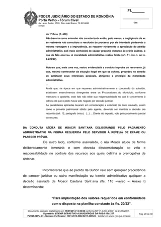 PODER JUDICIÁRIO DO ESTADO DE RONDÔNIA
Porto Velho - Fórum Cível
Av Lauro Sodré, 1728, São João Bosco, 76.803-686
e-mail:
Fl.______
_________________________
Cad.
Documento assinado digitalmente em 15/07/2014 13:39:08 conforme MP nº 2.200-2/2001 de 24/08/2001.
Signatário: EDENIR SEBASTIAO ALBUQUERQUE DA ROSA:1011227
PVH2FAZPU-03 - Número Verificador: 1001.2013.0002.6811.405522 - Validar em www.tjro.jus.br/adoc
Pág. 28 de 38
de 1º Grau (fl. 400):
Não haveria como entender não caracterizada então, pelo menos, a negligência de xx
se realmente não consultara o resultado do processo por ele intentado pleiteando a
mesma vantagem e a imprudência, ao requerer novamente a apreciação do pedido
administrativo, sob risco conhecido de causar gravame indevido ao erário público, o
que de fato ocorreu. A moralidade administrativa restou ferida (art. 11, inc. I, Lei n.
8.429/92).
...
Nota-se que, mais uma vez, restou evidenciada a conduta ímproba do recorrente, já
que, mesmo conhecedor da situação ilegal em que se achava, procedeu no sentido
de satisfazer seus interesses pessoais, atingindo o princípio da moralidade
administrativa.
...
Ainda que, na época em que requereu administrativamente a concessão do subsídio,
existissem entendimentos divergentes entre os Procuradores do Município, conforme
menciona o apelante, este fato não elide sua responsabilidade no que é concernente à
ciência de que o pleito havia sido negado por decisão judicial.
As penalidades aplicadas levaram em consideração a extensão do dano causado, assim
como o proveito patrimonial obtido pelo agente, devendo ser mantida a decisão ora
recorrida (art. 12, parágrafo único). (...) ... Diante do exposto, voto pelo provimento parcial
do recurso.
DA CONDUTA ILÍCITA DE MOACIR SANT´ANA DELIBERANDO PELO PAGAMENTO
ADMINISTRATIVO NA FORMA REQUERIDA PELO SERVIDOR À REVELIA DE EXAME OU
PARECER PRÉVIO.
De outro lado, conforme assinalado, o réu Moacir atuou de forma
deliberadamente temerária e com elevada desconsideração ao zelo e
responsabilidade no controle dos recursos aos quais detinha a prerrogativa de
ordenar.
Incontroverso que ao pedido de Burton veio sem qualquer precedência
de parecer jurídico ou outra manifestação ou tramite administrativo qualquer a
decisão assinada de Moacir Caetana Sant´ana (fls. 116 –verso – Anexo I)
determinando:
“Para implantação dos valores requeridos em conformidade
com o disposto na planilha constante às fls. 20/22”.
 
