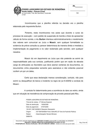 PODER JUDICIÁRIO DO ESTADO DE RONDÔNIA
Porto Velho - Fórum Cível
Av Lauro Sodré, 1728, São João Bosco, 76.803-686
e-mail:
Fl.______
_________________________
Cad.
Documento assinado digitalmente em 15/07/2014 13:39:08 conforme MP nº 2.200-2/2001 de 24/08/2001.
Signatário: EDENIR SEBASTIAO ALBUQUERQUE DA ROSA:1011227
PVH2FAZPU-03 - Número Verificador: 1001.2013.0002.6811.405522 - Validar em www.tjro.jus.br/adoc
Pág. 29 de 38
Incontroverso que a planilha referida na decisão era a planilha
elaborada pelo requerente Burton.
Portanto, resta incontroverso nos autos que durante o curso do
processo de execução – com pedido de suspensão do tramite a título de apresentar
cálculo de forma correta, o réu Burton intentava administrativamente o recebimento
dos valores sem comunicar ao Juízo e Moacir, sem qualquer formalidade ou
evidencia de prévia consulta ou parecer determinava de maneira direta e imediata a
implementação do pagamento e no valor reclamado pelo servidor, sem qualquer
ressalva.
Moacir diz em depoimento ao Juízo que não pretende se eximir de
responsabilidade pela sua conduta, justificando porém que em razão da elevada
carga de atribuições ao Secretário que deve assinar centenas de documentos, os
documentos vinha preparados somente para assinatura e não entendia possível
conferir um por um deles.
Certo que essa declaração merece consideração, contudo, não para
eximir ou desqualificar de lesiva e incidente na regra da Lei 8.429/92 a conduta de
Moacir.
A conduta foi determinante para a ocorrência do dano ao erário, ainda
que em situação de inexistência de comprovação de proveito pessoal pelo Réu.
PODER JUDICIÁRIO DO ESTADO DE RONDÔNIA
Tribunal de Justiça - 2ª Câmara Especial
Data de distribuição :19/06/2008
Data de julgamento :07/07/2009
100.001.1997.004560-4 Reexame Necessário
Origem : 00119970045604 Porto Velho/RO (2ª Vara da Fazenda Pública)
Relator : Desembargador Renato Mimessi
EMENTA
 