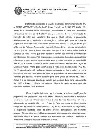 PODER JUDICIÁRIO DO ESTADO DE RONDÔNIA
Porto Velho - Fórum Cível
Av Lauro Sodré, 1728, São João Bosco, 76.803-686
e-mail:
Fl.______
_________________________
Cad.
Documento assinado digitalmente em 15/07/2014 13:39:08 conforme MP nº 2.200-2/2001 de 24/08/2001.
Signatário: EDENIR SEBASTIAO ALBUQUERQUE DA ROSA:1011227
PVH2FAZPU-03 - Número Verificador: 1001.2013.0002.6811.405522 - Validar em www.tjro.jus.br/adoc
Pág. 3 de 38
Diz ter sido reintegrado o servidor e pleiteado administrativamente (PA
n. 0102201-25589-00/2010 – fls. 24/25 Anexo I) o valor de R$ 647.558,58 (fls. 115,
Anexo I) e somente foram executados judicialmente o valor dos honorários
advocatícios no valor de R$ 1.500,00. Diz que assim não houve determinação de
inscrição do valor em precatório. Diz que a SEAD admitiu o pagamento
administrativo, sendo realizada a atualização do cálculo pelo setor de folha de
pagamento indicando como valor devido ao retroativo em R$ 445.918,66. Anota que
a Gerente da Folha de Pagamento – Ivaneide Soares Silva – afirmou ao Ministério
Público que os cálculos foram realizados pelo grupo de trabalho subordinado à
Gerência da Folha. Afirma que foram retidos os valores dos impostos e contribuição
previdenciária. Diz que a PGE impugnou a execução dos honorários advocatícios
informando o Juízo sobre o pagamento do valor principal e também do valor de R$
394.361,65 a título de honorários, sendo determinada então a remessa de peças ao
Ministério Público. Anota que o Autor aponta o relatório da Contadoria da PGE (fls.
14/17) que afirma ter sido realizado pagamento superior ao devido, aduzindo que o
cálculo foi realizado pelo setor de folha de pagamento de responsabilidade de
Ivaneide que declarou ter sido realizado pelo setor grupo de cálculo (fls. 1016 –
Anexo II) e ela assinou a planilha de cálculo que serviu de base para o pagamento
(fls. 78/80 – Anexo I). Informa que todos os cálculos de credito de servidores são
realizados por esse setor de cálculo.
Afirma inexistir tipicidade por inobservar a ordem cronológica de
pagamento via precatório, pois não existia precatório requisitado e tampouco
execução dos valores retroativos sendo que o ofício do Juízo determinou somente a
reintegração do servidor (fls. 110 – Anexo I). Para ocorrência do ilícito deveria
comprovar: a) crédito inscrito em precatório; b) ter sido apresentado ao pagamento;
c) pagamento realizado antes de outros créditos apresentados em momento
anterior. Diz que diversos créditos de servidores foram pagos administrativamente,
apontando 11,98% e outros créditos aos servidores dos Poderes Legislativo e
Judiciário e Ministério Público e Tribunal de Contas.
 