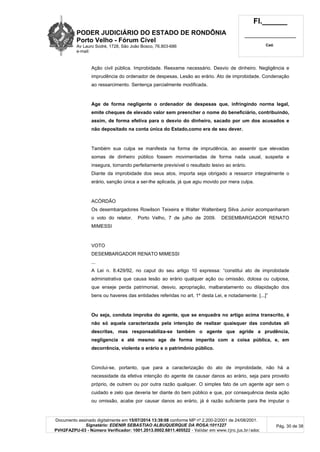 PODER JUDICIÁRIO DO ESTADO DE RONDÔNIA
Porto Velho - Fórum Cível
Av Lauro Sodré, 1728, São João Bosco, 76.803-686
e-mail:
Fl.______
_________________________
Cad.
Documento assinado digitalmente em 15/07/2014 13:39:08 conforme MP nº 2.200-2/2001 de 24/08/2001.
Signatário: EDENIR SEBASTIAO ALBUQUERQUE DA ROSA:1011227
PVH2FAZPU-03 - Número Verificador: 1001.2013.0002.6811.405522 - Validar em www.tjro.jus.br/adoc
Pág. 30 de 38
Ação civil pública. Improbidade. Reexame necessário. Desvio de dinheiro. Negligência e
imprudência do ordenador de despesas. Lesão ao erário. Ato de improbidade. Condenação
ao ressarcimento. Sentença parcialmente modificada.
Age de forma negligente o ordenador de despesas que, infringindo norma legal,
emite cheques de elevado valor sem preencher o nome do beneficiário, contribuindo,
assim, de forma efetiva para o desvio do dinheiro, sacado por um dos acusados e
não depositado na conta única do Estado,como era de seu dever.
Também sua culpa se manifesta na forma de imprudência, ao assentir que elevadas
somas de dinheiro público fossem movimentadas de forma nada usual, suspeita e
insegura, tornando perfeitamente previsível o resultado lesivo ao erário.
Diante da improbidade dos seus atos, importa seja obrigado a ressarcir integralmente o
erário, sanção única a ser-lhe aplicada, já que agiu movido por mera culpa.
ACÓRDÃO
Os desembargadores Rowilson Teixeira e Walter Waltenberg Silva Junior acompanharam
o voto do relator. Porto Velho, 7 de julho de 2009. DESEMBARGADOR RENATO
MIMESSI
VOTO
DESEMBARGADOR RENATO MIMESSI
...
A Lei n. 8.429/92, no caput do seu artigo 10 expressa: “constitui ato de improbidade
administrativa que causa lesão ao erário qualquer ação ou omissão, dolosa ou culposa,
que enseje perda patrimonial, desvio, apropriação, malbaratamento ou dilapidação dos
bens ou haveres das entidades referidas no art. 1º desta Lei, e notadamente: [...]”
Ou seja, conduta ímproba do agente, que se enquadra no artigo acima transcrito, é
não só aquela caracterizada pela intenção de realizar quaisquer das condutas ali
descritas, mas responsabiliza-se também o agente que agride a prudência,
negligencia e até mesmo age de forma imperita com a coisa pública, e, em
decorrência, violenta o erário e o patrimônio público.
Conclui-se, portanto, que para a caracterização do ato de improbidade, não há a
necessidade da efetiva intenção do agente de causar danos ao erário, seja para proveito
próprio, de outrem ou por outra razão qualquer. O simples fato de um agente agir sem o
cuidado e zelo que deveria ter diante do bem público e que, por consequência desta ação
ou omissão, acabe por causar danos ao erário, já é razão suficiente para lhe imputar o
 