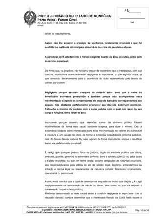 PODER JUDICIÁRIO DO ESTADO DE RONDÔNIA
Porto Velho - Fórum Cível
Av Lauro Sodré, 1728, São João Bosco, 76.803-686
e-mail:
Fl.______
_________________________
Cad.
Documento assinado digitalmente em 15/07/2014 13:39:08 conforme MP nº 2.200-2/2001 de 24/08/2001.
Signatário: EDENIR SEBASTIAO ALBUQUERQUE DA ROSA:1011227
PVH2FAZPU-03 - Número Verificador: 1001.2013.0002.6811.405522 - Validar em www.tjro.jus.br/adoc
Pág. 31 de 38
dever de ressarcimento.
Assim, não lhe socorre o princípio da confiança, fundamento invocado e que foi
acolhido na instância criminal para absolvê-lo do crime de peculato culposo.
A jurisdição civil sabidamente é menos exigente quanto ao grau de culpa, como bem
asseverou o parquet.
De forma que, na ]espécie, não há como deixar de reconhecer que o interessado, com sua
conduta, mostrou-se acentuadamente negligente e imprudente, o que significa culpa, já
que contribuiu decisivamente para a ocorrência do ilícito representado pelo desvio de
valores por outrem.
Negligente porque assinava cheques de elevado valor, sem que o nome do
beneficiário estivesse preenchido e também porque não acompanhava essa
movimentação exigindo os comprovantes de depósito bancário correspondentes aos
saques, não obstante perfeitamente previsível que desvios poderiam acontecer.
Faltou-lhe o mínimo de cuidado com a coisa pública com a qual, em razão do seu
cargo e funções, tinha dever de zelo.
Imprudente porque assentiu que elevadas somas de dinheiro público fossem
movimentadas de forma nada usual, bastante suspeita, para dizer o mínimo. Ora, a
sistemática adotada pelos interessados para essa movimentação de valores era vulnerável
e insegura a um passar de olhos, de forma a evidenciar possibilidade próxima, palpável,
real, de desvio desses valores. Ou seja, agiram de forma imprudente, porque o resultado
lesivo era perfeitamente previsível.
É cediço que qualquer pessoa física ou jurídica, órgão ou entidade pública que utilize,
arrecade, guarde, gerencie ou administre dinheiro, bens e valores públicos ou pelos quais
o Estado responda, ou que, em nome deste, assuma obrigações de natureza pecuniária,
são responsabilizados pela prática de ato de gestão ilegal, ilegítimo, antieconômico ou
infração a norma legal ou regulamentar de natureza contábil, financeira, orçamentária,
operacional ou patrimonial.
...
Assim, resta concluir que a conduta omissiva se enquadra no inciso que dispõe: ¿X - agir
negligentemente na arrecadação de tributo ou renda, bem como no que diz respeito à
conservação do patrimônio público¿
Restando demonstrado o nexo causal entre a conduta negligente e imprudente com o
resultado danoso, cumpre determinar que o interessado Renato da Costa Mello repare o
 